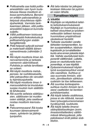– 4 
 Polttoainetta saa lisätä poltto-ainesäiliöön 
vain hyvin tuule-tetussa 
tilassa moottorin ol-lessa 
sammutettuna. Bensiini 
on erittäin palovaarallista ja 
tietyissä olosuhteissa räjäh-dysherkkää. 
Varmista tank-kaamisen 
jälkeen, että poltto-ainesäiliön 
tulppa on kunnolla 
suljettu. 
 Vältä polttoaineen toistuvaa 
ja pidempää ihokosketusta ja 
polttoainehöyryjen sisään 
hengittämistä. 
 Pidä helposti syttyvät esineet 
ja materiaalit etäällä äänen-vaimentimesta 
(vähintään 2 
m). 
 Älä käytä moottoria ilman ää-nenvaimenninta 
ja tarkasta 
vaimennin säännöllisesti. 
Puhdista ja vaihda tarvittaes-sa 
uuteen. 
 Älä käytä moottoria metsä-, 
pensas- tai ruohikkoalueilla, 
ellei pakoputkea ole varustet-tu 
kipinäsuojuksella. 
 Älä käytä moottoria ilman il-mansuodatinta 
tai imuistukan 
suojaa muutoin kuin säätötöi-tä 
tehdessäsi. 
 Älä suorita sellaisia säätöjou-sien, 
säätöosien tai muiden 
osien säätöjä, joka saattavat 
nostaa moottorin kierroslu-kua. 
 Palovammavaara! Älä koske 
kuumaan äänenvaimenti-meen, 
sylinteriin tai jäähdy-tysripoihin. 
 Älä laita käsiäsi tai jalkojasi 
koskaan liikkuvien tai pyörivi-en 
osien lähelle. 
Turvallinen käyttö 
VAARA 
 Käyttäjän on käytettävä laitet-ta 
tarkoituksenmukaisesti. 
Käyttäjä on huomioitava pai-kalliset 
olosuhteet ja työsken-nellessään 
laitteen kanssa 
huomioitava ympäristössä 
oleskelevat henkilöt. 
 Tarkasta vaurioiden varalta 
tärkeiden komponenttien, ku-ten 
suurpaineletkun, käsiruis-kupistoolin 
ja turvalaitteiden 
kunto aina ennen jokaista käyt-töä. 
Vaihda vaurioituneet kom-ponentit 
välittömästi. Laitetta, 
jossa on vaurioituneita kom-ponentteja, 
ei saa käyttää. 
 Epäasianmukaisesti käytet-tyinä 
suurpainesuihkut voivat 
olla vaarallisia. Suihkua ei 
saa suunnata ihmisiin, eläi-miin, 
jännitteellisiin sähköva-rusteisiin 
tai itse laitteeseen. 
 Älä suuntaa korkeapaine-suihkua 
muihin ihmisiin tai it-seesi 
vaatteiden tai kenkien 
puhdistamiseksi. 
 Älä käytä laitetta sisätiloissa, 
joissa ei ole riittävää, kansal-lisen 
työsuojeluviranomaisen 
hyväksymää, tuuletusta. 
 Älä käytä laitetta ilmansi-säänpäästöaukkojen 
(esim. 
ilmastointilaitteiden) välittö-mässä 
läheisyydessä, jotta 
pakokaasut eivät pääse sisä-tiloihin. 
FI 93 
 