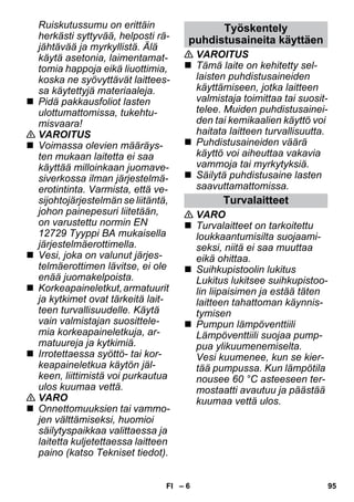 puhdistusaineita käyttäen 
– 6 
Ruiskutussumu on erittäin 
herkästi syttyvää, helposti rä-jähtävää 
ja myrkyllistä. Älä 
käytä asetonia, laimentamat-tomia 
happoja eikä liuottimia, 
koska ne syövyttävät laittees-sa 
käytettyjä materiaaleja. 
 Pidä pakkausfoliot lasten 
ulottumattomissa, tukehtu-misvaara! 
 VAROITUS 
 Voimassa olevien määräys-ten 
mukaan laitetta ei saa 
käyttää milloinkaan juomave-siverkossa 
ilman järjestelmä-erotintinta. 
Varmista, että ve-sijohtojärjestelmän 
se liitäntä, 
johon painepesuri liitetään, 
on varustettu normin EN 
12729 Tyyppi BA mukaisella 
järjestelmäerottimella. 
 Vesi, joka on valunut järjes-telmäerottimen 
lävitse, ei ole 
enää juomakelpoista. 
 Korkeapaineletkut, armatuurit 
ja kytkimet ovat tärkeitä lait-teen 
turvallisuudelle. Käytä 
vain valmistajan suosittele-mia 
korkeapaineletkuja, ar-matuureja 
ja kytkimiä. 
 Irrotettaessa syöttö- tai kor-keapaineletkua 
käytön jäl-keen, 
liittimistä voi purkautua 
ulos kuumaa vettä. 
 VARO 
 Onnettomuuksien tai vammo-jen 
välttämiseksi, huomioi 
säilytyspaikkaa valittaessa ja 
laitetta kuljetettaessa laitteen 
paino (katso Tekniset tiedot). 
Työskentely 
 VAROITUS 
 Tämä laite on kehitetty sel-laisten 
puhdistusaineiden 
käyttämiseen, jotka laitteen 
valmistaja toimittaa tai suosit-telee. 
Muiden puhdistusainei-den 
tai kemikaalien käyttö voi 
haitata laitteen turvallisuutta. 
 Puhdistusaineiden väärä 
käyttö voi aiheuttaa vakavia 
vammoja tai myrkytyksiä. 
 Säilytä puhdistusaine lasten 
saavuttamattomissa. 
Turvalaitteet 
 VARO 
 Turvalaitteet on tarkoitettu 
loukkaantumisilta suojaami-seksi, 
niitä ei saa muuttaa 
eikä ohittaa. 
 Suihkupistoolin lukitus 
Lukitus lukitsee suihkupistoo-lin 
liipaisimen ja estää täten 
laitteen tahattoman käynnis-tymisen 
 Pumpun lämpöventtiili 
Lämpöventtiili suojaa pump-pua 
ylikuumenemiselta. 
Vesi kuumenee, kun se kier-tää 
pumpussa. Kun lämpötila 
nousee 60 °C asteeseen ter-mostaatti 
avautuu ja päästää 
kuumaa vettä ulos. 
FI 95 
 