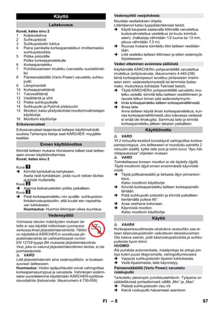 – 8 
Kuvat, katso sivu 2 
1 Kuljetuskahva 
2 Suihkupistooli 
3 Suihkupistoolin lukitus 
4 Paina painiketta korkeapaineletkun irroittamiseksi 
suihkupistoolista 
5 Pidike pistoolille 
Pidike korkeapaineletkulle 
6 Korkeapaineletku 
7 Puhdistusaineen imuletku (varustettu suodattimel-la) 
8 Paineensäädöllä (Vario Power) varustettu suihku-putki 
9 Lämpöventtiili 
10 Korkeapaineliitäntä 
11 Tulovesiliitäntä 
12 Vesiliitäntä ja sihti 
13 Pidike suihkuputkelle 
14 Suihkuputki ja Pyörivä pistesuutin 
15 Moottori; katso yksityiskohdat moottorinvalmistajan 
käyttöohje. 
16 Moottorin käyttöohje 
Erikoisvarusteet laajentavat laitteesi käyttömahdolli-suuksia. 
Tarkempia tietoja saat KÄRCHER -myyjäliik-keeltäsi. 
Kiinnitä laitteen mukana irtonaisena tulleet osat laittee-seen 
ennen käyttöönottamista. 
Kuvat, katso sivu 2 
Kuva 
 Kiinnitä kantokahva kehykseen. 
Aseta reiät kohdakkain, pistä ruuvit reikien lävitse 
ja kiristä muttereilla. 
Kuva 
 Asenna lisävarusteiden pidike paikalleen. 
Kuva 
 Pistä korkeapaineletku niin syvälle suihkupistoo-liinkäsiruiskupistooliin, 
että kuulet sen napsahta-van 
lukitukseen. 
Huomautus: Huomioi liitinnipan oikea suuntaus. 
Voimassa olevien määräysten mukaan lai-tetta 
ei saa käyttää milloinkaan juomavesi-verkossa 
ilman järjestelmäerotintinta. Tällöin 
on käytettävä KÄRCHER:in soveltuvaa jär-jestelmäerotinta 
tai vaihtoehtoisesti normin 
EN 12729 tyyppi BA mukaista järjestelmäerotinta. 
Vesi, joka on valunut järjestelmäerottimen lävitse, ei ole 
juomakelpoista. 
 VARO 
Liitä järjestelmäerotin aina vedensyöttöön, ei koskaan 
suoraan laitteeseen. 
Huomautus: Veden epäpuhtaudet voivat vahingoittaa 
korkeapainepumppua ja varusteita. Vahinkojen estämi-seksi 
suosittelemme käyttämään KÄRCHER-syöttöve-sisuodatinta 
(lisävaruste, tilausnumero 4.730-059). 
Noudata vesilaitoksen ohjeita. 
Liitäntäarvot katso tyyppikilpi/tekniset tiedot. 
 Käytä kaupasta saatavalla liittimellä varustettua, 
kudosvahvistettua vesiletkua (ei kuulu toimituk-seen). 
(halkaisija vähintään 1/2 tuuma tai 13 mm, 
pituus vähintään 7,5 m). 
 Ruuvaa mukana toimitettu liitin laitteen vesiliitän-tään. 
 Liitä vesiletku laitteen liittimeen ja sitten vedensyöt-töpisteeseen. 
Käyttämällä KÄRCHERin pohjaventtiilillä varustettua 
imuletkua (erityisvaruste, tilausnumero 4.440-238) 
tämä korkeapainepesuri soveltuu pintavesien imemi-seen 
esim. sadevesitynnyreistä tai lammista (katso 
maks. imukorkeus kohdasta Tekniset tiedot). 
 Täytä KÄRCHERin pohjaventtiilillä varustettu imu-letku 
vedellä, kiinnitä letku laitteen vesiliittimeen ja 
ripusta letkun toinen pää sadevesitynnyriin. 
 Irrota korkeapaineletku laitteen korkeapaineliittimestä. 
 Ilmaa laite. 
Anna laitteen käydä ilman korkeapaineletkua, kun-nes 
korkeapaineliittimestä ulos tulevassa vedessä 
ei enää ole ilmakuplia. Sammuta laite ja kiinnitä 
korkeapaineletku jälleen takaisin paikalleen. 
 VARO 
Yli 2 minuuttia kestävä kuivakäynti vahingoittaa korkea-painepumppua. 
Jos laitteeseen ei muodostu painetta 2 
minuutin sisällä, kytke laite pois ja toimi luvun Apu häi-riötapauksissa 
ohjeiden mukaan. 
 VARO 
Toimitettaessa koneen moottori ei ole täytetty öljyllä. 
Täytä moottoriin öljyä ennen ensimmäistä käynnistä-mistä. 
 Täytä polttoainesäiliö ja tarkasta öljyn pinnankor-keus. 
Katso moottorin käyttöohje. 
 Kiinnitä korkeapaineletku laitteen korkeapainelii-täntään. 
 Pistä suihkuputki pistooliin ja kiinnitä paikalleen 
kiertämällä putkea 90°. 
 Avaa vesihana kokonaan. 
 Käynnistä moottori. 
Katso moottorin käyttöohje. 
 VAARA 
Korkeapainesuuttimesta ulostuleva vesisuihku saa ai-kaan 
käsiruiskupistooliin vaikuttavan takaiskuvoiman. 
Ota tukeva asento, pidä käsiruiskupistoolista ja suihku-putkesta 
hyvin kiinni. 
HUOMIO 
Älä puhdista autonrenkaita, maalipintoja tai arkoja pin-toja 
kuten puuta likajyrsimella, vahingoittumisvaara. 
 Vapauta suihkupistoolin liipaisin lukituksesta. 
 Vedä liipaisimesta, laite käynnistyy. 
Tarkoitettu yleisimpiin puhdistustehtäviin. Työpaine on 
säädettävissä portaattomasti välillä „Min“ ja „Max“. 
 Päästä suihkupistoolin vipu irti. 
 Kierrä ruiskuputki haluamaasi asentoon. 
Käyttö 
Laitekuvaus 
Erikoisvarusteet 
Ennen käyttöönottoa 
Vedensyöttö 
Vedensyöttö vesijohdosta 
Veden ottaminen avoimista säiliöistä 
Käyttöönotto 
Käyttö 
Paineensäädöllä (Vario Power) varustetu 
ruiskuputki 
FI 97 
 