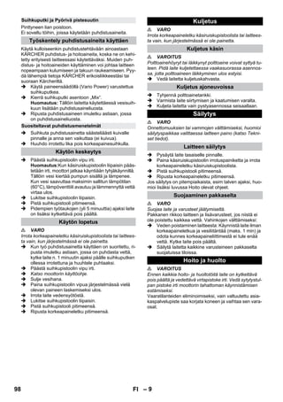 – 9 
Pinttyneen lian poistoon. 
Ei sovellu töihin, joissa käytetään puhdistusaineita. 
Käytä kulloiseenkin puhdistustehtävään ainoastaan 
KÄRCHER puhdistus- ja hoitoaineita, koska ne on kehi-tetty 
erityisesti laitteessasi käytettäväksi. Muiden puh-distus- 
ja hoitoaineiden käyttäminen voi johtaa laitteen 
nopeampaan kulumiseen ja takuun raukeamiseen. Pyy-dä 
lähempiä tietoja KÄRCHER erikoisliikkeestäsi tai 
suoraan Kärcheriltä. 
 Käytä paineensäädöllä (Vario Power) varustettua 
suihkuputkea. 
 Kierrä suihkuputki asentoon „Mix“. 
Huomautus: Tällöin laitetta käytettäessä vesisuih-kuun 
lisätään puhdistusaineliuosta. 
 Ripusta puhdistusaineen imuletku astiaan, jossa 
on puhdistusaineliuosta. 
 Suihkuta puhdistusainetta säästeliäästi kuivalle 
pinnalle ja anna sen vaikuttaa (ei kuivua). 
 Huuhdo irrotettu lika pois korkeapainesuihkulla. 
 Päästä suihkupistoolin vipu irti. 
Huomautus:Kun käsiruiskupistoolin liipaisin pääs-tetään 
irti, moottori jatkaa käyntiään tyhjäkäynnillä. 
Tällöin vesi kiertää pumpun sisällä ja lämpenee. 
Kun vesi saavuttaa maksimin sallitun lämpötilan 
(60°C), lämpöventtiili avautuu ja lämmennyttä vettä 
virtaa ulos. 
 Lukitse suihkupistoolin liipaisin. 
 Pistä suihkupistooli pitimeensä. 
 Pidempien työtaukojen (yli 5 minuuttia) ajaksi laite 
on lisäksi kytkettävä pois päältä. 
 VARO 
Irrota korkeapaineletku käsiruiskupistoolista tai laittees-ta 
vain, kun järjestelmässä ei ole painetta. 
 Kun työ puhdistusainetta käyttäen on suoritettu, ri-pusta 
imuletku astiaan, jossa on puhdasta vettä, 
kytke laite n. 1 minuutin ajaksi päälle suihkuputken 
ollessa irrotettuna ja huuhtele puhtaaksi. 
 Päästä suihkupistoolin vipu irti. 
 Katso moottorin käyttöohje. 
 Sulje vesihana. 
 Paina suihkupistoolin vipua järjestelmässä vielä 
olevan paineen laskemiseksi ulos. 
 Irrota laite vedensyötöstä. 
 Lukitse suihkupistoolin liipaisin. 
 Pistä suihkupistooli pitimeensä. 
 Ripusta korkeapaineletku pitimeensä. 
 VARO 
Irrota korkeapaineletku käsiruiskupistoolista tai laittees-ta 
vain, kun järjestelmässä ei ole painetta. 
 VAROITUS 
Polttoainehöyryt tai läikkynyt polttoaine voivat syttyä tu-leen. 
Pidä laite kuljetettaessa vaakasuorassa asennos-sa, 
jotta polttoaineen läikkyminen ulos estyisi. 
 Vedä laitetta kuljetuskahvasta. 
 Tyhjennä polttoainetankki. 
 Varmista laite siirtymisen ja kaatumisen varalta. 
 Kuljeta laitetta vain pystyasennossa seisaallaan. 
 VARO 
Onnettomuuksien tai vammojen välttämiseksi, huomioi 
säilytyspaikkaa valittaessa laitteen paino (katso Tekni-set 
tiedot). 
 Pysäytä laite tasaiselle pinnalle. 
 Paina käsiruiskupistoolin irrotuspainiketta ja irrota 
korkeapaineletku käsiruiskupistoolista. 
 Pistä suihkupistooli pitimeensä. 
 Ripusta korkeapaineletku pitimeensä. 
Jos säilytys on pitempiaikaista, esim talven ajaksi, huo-mioi 
lisäksi luvussa Hoito olevat ohjeet. 
 VARO 
Suojaa laite ja varusteet jäätymiseltä. 
Pakkanen rikkoo laitteen ja lisävarusteet, jos niistä ei 
ole poistettu kaikkea vettä. Vahinkojen välttämiseksi: 
 Veden poistaminen laitteesta: Käynnistä laite ilman 
korkeapaineletkua ja vesiliitäntää (maks. 1 min) ja 
odota kunnes korkeapaineliittimestä ei tule enää 
vettä. Kytke laite pois päältä. 
 Säilytä laitetta kaikkine varusteineen pakkaselta 
suojatuissa tiloissa. 
 VAROITUS 
Ennen kaikkia hoito- ja huoltotöitä laite on kytkettävä 
pois päältä ja vedettävä virtapistoke irti. Vedä sytytystul-pan 
pistoke irti moottorin tahattoman käynnistämisen 
estämiseksi. 
Vaaratilanteiden eliminoimiseksi, vain valtuutettu asia-kaspalvelupiste 
saa korjata koneen ja vaihtaa sen vara-osat. 
Suihkuputki ja Pyörivä pistesuutin 
Työskentely puhdistusaineita käyttäen 
Suositeltavat puhdistusmenetelmät 
Käytön keskeytys 
Käytön lopetus 
Kuljetus 
Kuljetus käsin 
Kuljetus ajoneuvoissa 
Säilytys 
Laitteen säilytys 
Suojaaminen pakkaselta 
Hoito ja huolto 
98 FI 
 