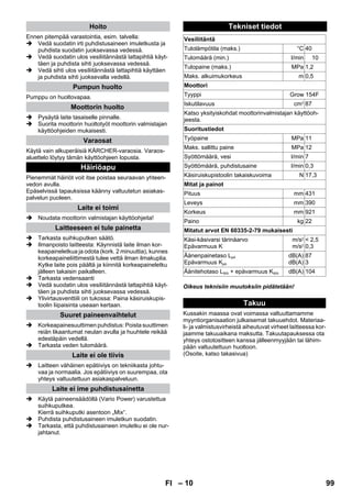 – 10 
Ennen pitempää varastointia, esim. talvella: 
 Vedä suodatin irti puhdistusaineen imuletkusta ja 
puhdista suodatin juoksevassa vedessä. 
 Vedä suodatin ulos vesiliitännästä lattapihtiä käyt-täen 
ja puhdista sihti juoksevassa vedessä. 
 Vedä sihti ulos vesiliitännästä lattapihtiä käyttäen 
ja puhdista sihti juoksevalla vedellä. 
Pumppu on huoltovapaa. 
 Pysäytä laite tasaiselle pinnalle. 
 Suorita moottorin huoltotyöt moottorin valmistajan 
käyttöohjeiden mukaisesti. 
Käytä vain alkuperäisiä KÄRCHER-varaosia. Varaos-aluettelo 
löytyy tämän käyttöohjeen lopusta. 
Pienemmät häiriöt voit itse poistaa seuraavan yhteen-vedon 
avulla. 
Epäselvissä tapauksissa käänny valtuutetun asiakas-palvelun 
puoleen. 
 Noudata moottorin valmistajan käyttöohjeita! 
 Tarkasta suihkuputken säätö. 
 Ilmanpoisto laitteesta: Käynnistä laite ilman kor-keapaineletkua 
ja odota (kork. 2 minuuttia), kunnes 
korkeapaineliittimestä tulee vettä ilman ilmakuplia. 
Kytke laite pois päältä ja kiinnitä korkeapaineletku 
jälleen takaisin paikalleen. 
 Tarkasta vedensaanti 
 Vedä suodatin ulos vesiliitännästä lattapihtiä käyt-täen 
ja puhdista sihti juoksevassa vedessä. 
 Ylivirtausventtiili on tukossa: Paina käsiruiskupis-toolin 
liipaisinta useaan kertaan. 
 Korkeapainesuuttimen puhdistus: Poista suuttimen 
reiän likaantumat neulan avulla ja huuhtele reikää 
edestäpäin vedellä. 
 Tarkasta veden tulomäärä. 
 Laitteen vähäinen epätiiviys on tekniikasta johtu-vaa 
ja normaalia. Jos epätiiviys on suurempaa, ota 
yhteys valtuutettuun asiakaspalveluun. 
 Käytä paineensäädöllä (Vario Power) varustettua 
suihkuputkea. 
Kierrä suihkuputki asentoon „Mix“. 
 Puhdista puhdistusaineen imuletkun suodatin. 
 Tarkasta, että puhdistusaineen imuletku ei ole nur-jahtanut. 
Oikeus teknisiin muutoksiin pidätetään! 
Kussakin maassa ovat voimassa valtuuttamamme 
myyntiorganisaation julkaisemat takuuehdot. Materiaa-li- 
ja valmistusvirheistä aiheutuvat virheet laitteessa kor-jaamme 
takuuaikana maksutta. Takuutapauksessa ota 
yhteys ostotositteen kanssa jälleenmyyjään tai lähim-pään 
valtuutettuun huoltoon. 
(Osoite, katso takasivua) 
Hoito 
Pumpun huolto 
Moottorin huolto 
Varaosat 
Häiriöapu 
Laite ei toimi 
Laitteeseen ei tule painetta 
Suuret paineenvaihtelut 
Laite ei ole tiivis 
Laite ei ime puhdistusainetta 
Tekniset tiedot 
Vesiliitäntä 
Tulolämpötila (maks.) °C 40 
Tulomäärä (min.) l/min 10 
Tulopaine (maks.) MPa 1,2 
Maks. alkuimukorkeus m 0,5 
Moottori 
Tyyppi Grow 154F 
Iskutilavuus cm3 87 
Katso yksityiskohdat moottorinvalmistajan käyttöoh-jeesta. 
Suoritustiedot 
Työpaine MPa 11 
Maks. sallittu paine MPa 12 
Syöttömäärä, vesi l/min 7 
Syöttömäärä, puhdistusaine l/min 0,3 
Käsiruiskupistoolin takaiskuvoima N 17,3 
Mitat ja painot 
Pituus mm 431 
Leveys mm 390 
Korkeus mm 921 
Paino kg 22 
Mitatut arvot EN 60335-2-79 mukaisesti 
Käsi-käsivarsi tärinäarvo 
Epävarmuus K 
m/s2 
m/s2 
 2,5 
0,3 
Äänenpainetaso LpA 
Epävarmuus KpA 
dB(A) 
dB(A) 
87 
3 
Äänitehotaso LWA + epävarmuus KWA dB(A) 104 
Takuu 
FI 99 
 