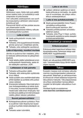 – 12 
 Vaara 
Sähköiskun vaara. Kytke laite pois päältä 
ennen kaikkia hoito- ja huoltotöitä ja vedä 
virtapistoke irti pistorasiasta. 
Vain valtuutettu asiakaspalvelu saa suorit-taa 
korjaustyöt ja sähköisiin rakenneosiin 
kohdistuvat työt. 
Pienemmät häiriöt voit itse poistaa seuraa-van 
yhteenvedon avulla. 
Epäselvissä tapauksissa käänny valtuute-tun 
asiakaspalvelun puoleen. 
 Vedä suihkupistoolin vivusta, laite 
käynnistyy. 
 Tarkasta, onko tyyppikilvessä ilmoitettu 
jännite sama kuin virtalähteen jännite. 
 Tarkasta, onko verkkojohto vaurioitunut. 
Jännite on pudonnut liian matalaksi, johtu-en 
heikosta sähköverkosta tai jatkojohdon 
käytöstä. 
 Vedä laitetta päälle kytkettäessä ensin 
suihkupistoolin liipaisimesta, aseta sit-ten 
laitekytkin asentoon „I/ON“. 
 Tarkasta suihkuputken säätö. 
 Tarkasta, että vedensyötön syöttömää-rä 
on riittävä. 
 Vedä suodatin ulos vesiliitännästä latta-pihtiä 
käyttäen ja puhdista sihti juokse-vassa 
vedessä. 
 Ilmanpoisto laitteesta: Käynnistä laite il-man 
korkeapaineletkua ja odota (kork. 
2 minuuttia), kunnes korkeapaineliitti-mestä 
tulee vettä ilman ilmakuplia. Kyt-ke 
laite pois päältä ja kiinnitä korkeapai-neletku 
jälleen takaisin paikalleen. 
 Korkeapainesuuttimen puhdistus: Pois-ta 
suuttimen reiän likaantumat neulan 
avulla ja huuhtele reikää edestäpäin ve-dellä. 
 Tarkasta veden tulomäärä. 
 Laitteen vähäinen epätiiviys on teknii-kasta 
johtuvaa ja normaalia. Jos epätii-viys 
on suurempaa, ota yhteys valtuu-tettuun 
asiakaspalveluun. 
 Käytä paineensäädöllä (Vario Power) 
varustettua suihkuputkea. 
Kierrä suihkuputki asentoon „Mix“. 
 Tarkasta puhdistusaineen annostelu-säätimen 
asetus. 
 Tarkasta, onko Plug 'n' Clean -puhdis-tusainepullo 
asetettuna aukko alaspäin 
puhdistusaineliitäntään. 
Erikoisvarusteet laajentavat laitteesi käyt-tömahdollisuuksia. 
Tarkempia tietoja saat 
KÄRCHER -myyjäliikkeeltäsi. 
Käytä vain alkuperäisiä KÄRCHER-vara-osia. 
Varaosaluettelo löytyy tämän käyttö-ohjeen 
lopusta. 
Kussakin maassa ovat voimassa valtuutta-mamme 
myyntiorganisaation julkaisemat 
takuuehdot. Materiaali- ja valmistusvirheis-tä 
aiheutuvat virheet laitteessa korjaamme 
takuuaikana maksutta. Takuutapauksessa 
ota yhteys ostotositteen kanssa jälleen-myyjään 
tai lähimpään valtuutettuun huol-toon. 
Osoitteet löydät sivustoltamme: 
www.kaercher.com/dealersearch 
Häiriöapu 
Laite ei toimi 
Laite ei käynnisty, moottori murisee 
Laitteeseen ei tule painetta 
Suuret paineenvaihtelut 
Laite ei ole tiivis 
Laite ei ime puhdistusainetta 
Varusteet ja varaosat 
Erikoisvarusteet 
Varaosat 
Takuu 
FI 111 
 