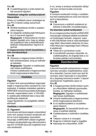– 9 
Ábra 
 A szállítófogantyút a sínbe betolni és 
két csavarral rögzíteni. 
Ehhez a 2 mellékelt csavar szükséges és 
egy PH 2 méretű csillag csavarhúzó. 
Ábra 
 Mindkét tisztítószer tömlőt a csatlako-zókra 
helyezni. 
 Az adagolás szabályozóját felhelyezni 
és a 2 csavarral rögzíteni. 
Megjegyzés: A felszerelésnél minden-képpen 
ügyeljen arra, hogy az adago-lás 
szabályozó fülei a készülékházon 
található mélyedésekben rögzítve le-gyenek. 
Ábra 
 Helyezze a magasnyomású tömlőt a 
kézi szórópisztolyba, amíg ez hallható-an 
bekattan. 
Megjegyzés: Ügyeljen a csatlakozási 
nipli helyes beállítására. 
A biztos csatlakozást a magasnyomású 
tömlő meghúzásával ellenőrizni. 
Figyelem 
A vízben lévő szennyeződések megrongál-hatják 
a magasnyomású szivattyút és a tar-tozékokat. 
A védelem érdekében ajánlott a 
KÄRCHER vízszűrő használata (különleges 
tartozék, megrendelési szám: 4.730-059). 
A csatlakozási értékeket lásd a típus táb-lán/ 
Műszaki adatoknál. 
Vegye figyelembe víz-szolgáltató vállalat 
előírásait. 
 Figyelem! 
Az érvényes előírások alapján a készüléket 
soha nem szabad rendszer-elválasztó nél-kül 
az ivóvíz-hálózatban üzemeltetni. 
Használja a KÄRCHER vállalat megfelelő 
rendszer-elválasztóját vagy alternatívaként 
egy EN 12729 BA típusnak megfelelő rend-szer- 
elválasztót. 
A víz, amely a rendszer-elválasztón átfolyt 
már nem minősül tovább ivóvíznek. 
Figyelem 
A rendszer-elválasztót mindig a vízellátás-hoz 
kell csatlakoztatni és soha nem közvet-lenül 
a készülékhez. 
Ábra 
 Csavarozza a szállított csatlakozó al-katrészt 
a készülék vízcsatlakozójára. 
Ez a a magasnyomású tisztító a KÄRCHER 
visszacsapó szeleppel ellátott szívótömlő-vel 
(különleges tartozék, megrend. szám 
4.440-238) felületi vizek pl. esővíztartályból 
vagy tóból, felszívására alkalmas (A maxi-mális 
felszívási magasságot lásd a Műsza-ki 
adatoknál). 
 Töltse fel a szívócsövet vízzel. 
 A szívótömlőt csavarja a készülék víz-csatlakozójához, 
és engedje bele a víz-forrásba 
(például esővíztartály). 
Figyelem 
2 percnél hosszabb szárazmenet a magas-nyomású 
szivattyú rongálódásához vezet. 
Ha a készülék 2 percen belül nem épít fel 
nyomást, akkor kapcsolja ki a készüléket 
és a „Segítség üzemzavar esetén“ c.fejezet 
utasításainak megfelelően járjon el. 
Ábra 
 A magasnyomású tömlőt erősen nyom-ja 
a készüléken található gyorscsatla-kozóba, 
ez hallhatóan bekattan. 
Megjegyzés: Ügyeljen a csatlakozási 
nipli helyes beállítására. 
 A biztos csatlakozást a magasnyomású 
tömlő meghúzásával ellenőrizni. 
 A víz táplálóvezetéket a vízcsatlako-zásra 
helyezni. 
Megjegyzés: Az összekötő tömlő nem 
része a szállítási tételnek. 
 Csatlakoztassa a víztömlőt a vízellátás-hoz. 
 Teljesen nyissa ki a vízcsapot. 
 Dugja be a hálózati dugót a dugaljba. 
 Kapcsolja be a készüléket „I/ON“. 
Tisztítószer adagolás szabályozójának 
felszerelése 
A magasnyomású tömlő összekötése a 
kézi szórópisztollyal 
Vízellátás 
Vízellátás a vízvezetékből 
Víz kiszívása nyitott tartályokból 
Üzembevétel 
150 HU 
 