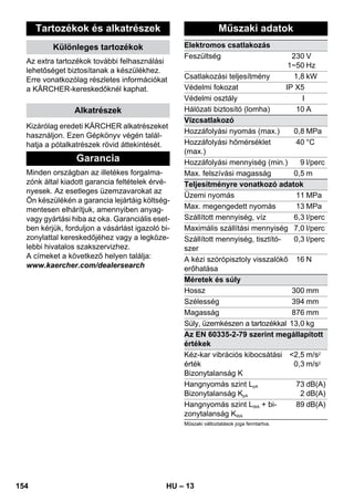 – 13 
Tartozékok és alkatrészek 
Különleges tartozékok 
Az extra tartozékok további felhasználási 
lehetőséget biztosítanak a készülékhez. 
Erre vonatkozólag részletes információkat 
a KÄRCHER-kereskedőknél kaphat. 
Alkatrészek 
Kizárólag eredeti KÄRCHER alkatrészeket 
használjon. Ezen Gépkönyv végén talál-hatja 
a pótalkatrészek rövid áttekintését. 
Garancia 
Minden országban az illetékes forgalma-zónk 
által kiadott garancia feltételek érvé-nyesek. 
Az esetleges üzemzavarokat az 
Ön készülékén a garancia lejártáig költség-mentesen 
elhárítjuk, amennyiben anyag-vagy 
gyártási hiba az oka. Garanciális eset-ben 
kérjük, forduljon a vásárlást igazoló bi-zonylattal 
kereskedőjéhez vagy a legköze-lebbi 
hivatalos szakszervizhez. 
A címeket a következő helyen találja: 
www.kaercher.com/dealersearch 
Műszaki adatok 
Elektromos csatlakozás 
Feszültség 230 
1~50 
V 
Hz 
Csatlakozási teljesítmény 1,8 kW 
Védelmi fokozat IP X5 
Védelmi osztály I 
Hálózati biztosító (lomha) 10 A 
Vízcsatlakozó 
Hozzáfolyási nyomás (max.) 0,8 MPa 
Hozzáfolyási hőmérséklet 
40 °C 
(max.) 
Hozzáfolyási mennyiség (min.) 9 l/perc 
Max. felszívási magasság 0,5 m 
Teljesítményre vonatkozó adatok 
Üzemi nyomás 11 MPa 
Max. megengedett nyomás 13 MPa 
Szállított mennyiség, víz 6,3 l/perc 
Maximális szállítási mennyiség 7,0 l/perc 
Szállított mennyiség, tisztító-szer 
0,3 l/perc 
A kézi szórópisztoly visszalökő 
erőhatása 
16 N 
Méretek és súly 
Hossz 300 mm 
Szélesség 394 mm 
Magasság 876 mm 
Súly, üzemkészen a tartozékkal 13,0 kg 
Az EN 60335-2-79 szerint megállapított 
értékek 
Kéz-kar vibrációs kibocsátási 
2,5 
m/s2 
érték 
0,3 
m/s2 
Bizonytalanság K 
Hangnyomás szint LpA 
Bizonytalanság KpA 
73 
2 
dB(A) 
dB(A) 
Hangnyomás szint LWA + bi-zonytalanság 
KWA 
89 dB(A) 
Műszaki változtatások joga fenntartva. 
154 HU 
 