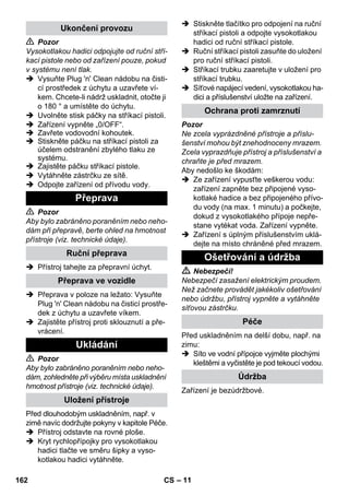 – 11 
 Pozor 
Vysokotlakou hadici odpojujte od ruční stří-kací 
pistole nebo od zařízení pouze, pokud 
v systému není tlak. 
 Vysuňte Plug 'n' Clean nádobu na čisti-cí 
prostředek z úchytu a uzavřete ví-kem. 
Chcete-li nádrž uskladnit, otočte ji 
o 180 ° a umístěte do úchytu. 
 Uvolněte stisk páčky na stříkací pistoli. 
 Zařízení vypněte „0/OFF“. 
 Zavřete vodovodní kohoutek. 
 Stiskněte páčku na stříkací pistoli za 
účelem odstranění zbylého tlaku ze 
systému. 
 Zajistěte páčku stříkací pistole. 
 Vytáhněte zástrčku ze sítě. 
 Odpojte zařízení od přívodu vody. 
 Pozor 
Aby bylo zabráněno poraněním nebo neho-dám 
při přepravě, berte ohled na hmotnost 
přístroje (viz. technické údaje). 
 Přístroj tahejte za přepravní úchyt. 
 Přeprava v poloze na ležato: Vysuňte 
Plug 'n' Clean nádobu na čisticí prostře-dek 
z úchytu a uzavřete víkem. 
 Zajistěte přístroj proti sklouznutí a pře-vrácení. 
 Pozor 
Aby bylo zabráněno poraněním nebo neho-dám, 
zohledněte při výběru místa uskladnění 
hmotnost přístroje (viz. technické údaje). 
Před dlouhodobým uskladněním, např. v 
zimě navíc dodržujte pokyny v kapitole Péče. 
 Přístroj odstavte na rovné ploše. 
 Kryt rychlopřípojky pro vysokotlakou 
hadici tlačte ve směru šipky a vyso-kotlakou 
hadici vytáhněte. 
 Stiskněte tlačítko pro odpojení na ruční 
stříkací pistoli a odpojte vysokotlakou 
hadici od ruční stříkací pistole. 
 Ruční stříkací pistoli zasuňte do uložení 
pro ruční stříkací pistoli. 
 Stříkací trubku zaaretujte v uložení pro 
stříkací trubku. 
 Síťové napájecí vedení, vysokotlakou ha-dici 
a příslušenství uložte na zařízení. 
Pozor 
Ne zcela vyprázdněné přístroje a příslu-šenství 
mohou být znehodnoceny mrazem. 
Zcela vyprazdňuje přístroj a příslušenství a 
chraňte je před mrazem. 
Aby nedošlo ke škodám: 
 Ze zařízení vypusťte veškerou vodu: 
zařízení zapněte bez připojené vyso-kotlaké 
hadice a bez připojeného přívo-du 
vody (na max. 1 minutu) a počkejte, 
dokud z vysokotlakého přípoje nepře-stane 
vytékat voda. Zařízení vypněte. 
 Zařízení s úplným příslušenstvím uklá-dejte 
na místo chráněné před mrazem. 
 Nebezpečí! 
Nebezpečí zasažení elektrickým proudem. 
Než začnete provádět jakékoliv ošetřování 
nebo údržbu, přístroj vypněte a vytáhněte 
síťovou zástrčku. 
Před uskladněním na delší dobu, např. na 
zimu: 
 Síto ve vodní přípojce vyjměte plochými 
kleštěmi a vyčistěte je pod tekoucí vodou. 
Zařízení je bezúdržbové. 
Ukončení provozu 
Přeprava 
Ruční přeprava 
Přeprava ve vozidle 
Ukládání 
Uložení přístroje 
Ochrana proti zamrznutí 
Ošetřování a údržba 
Péče 
Údržba 
162 CS 
 