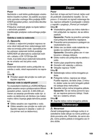 – 9 
Pozor 
Nečistoče v vodi lahko poškodujejo visoko-tlačno 
črpalko in pribor. Za zaščito se pripo-roča 
uporaba vodnega filtra podjetja KÄR-CHER 
(poseben pribor, naročniška številka 
4.730-059). 
Priključne vrednosti glejte na tipski tablici / 
v tehničnih podatkih. 
Upoštevajte predpise vodovodnega podje-tja. 
 Opozorilo 
V skladu z veljavnimi predpisi naprava ne 
sme nikoli delovati brez sistemskega ločil-nika 
na omrežju pitne vode. Uporabiti je tre-ba 
ustrezen sistemski ločilnik podjetja 
KÄRCHER ali alternativno sistemski ločil-nik 
v skladu z EN 12729 tipa BA. 
Vodo, ki je tekla skozi sistemski ločevalnik, 
se ne smatra več kot pitno vodo. 
Pozor 
Sistemski ločevalnik vedno priključite na 
oskrbo z vodo, nikoli neposredno na napra-vo. 
Slika 
 Priložen spojni del privijte na vodni pri-ključek 
naprave. 
Ta visokotlačni čistilnik je s KÄRCHERjevo 
gibko sesalno cevjo s protipovratnim filtrom 
(posebni pribor, naroč.št. 4.440-238) pri-meren 
za sesanje površinske vode npr. iz 
sodov za deževnico ali ribnikov (za maksi-malno 
višino črpanja glejte tehnične podat-ke). 
 Gibko sesalno cev napolnite z vodo. 
 Gibko sesalno cev privijte na vodni pri-ključek 
naprave in obesite v vodni vir 
(na primer sod za deževnico). 
Pozor 
Suhi tek, ki traja več kot 2 minuti, lahko vodi 
do poškodb visokotlačne črpalke. Če na-prava 
v 2 minutah ne izgradi nobenega tla-ka, 
napravo izklopite in postopajte v skladu 
z napotki v poglavju „Pomoč pri motnjah“. 
Slika 
 Visokotlačno gibko cev trdno vtaknite v 
hitri priključek na napravi, da se slišno 
zaskoči. 
Opozorilo: Pazite na pravilno usmerje-nost 
priključne električne napeljave. 
 Preverite varno povezavo s potegom za 
visokotolačno cev. 
 Gibko cev za dotok vode nataknite na 
spojko na vodnem priključku. 
Opozorilo: Dovodna gibka cev ni vse-bovana 
v obsegu dobave. 
 Gibko vodno cev priključite na oskrbo z 
vodo. 
 Vodno pipo popolnoma odprite. 
 Omrežni vtič vtaknite v vtičnico. 
 Vklopite napravo I/ON. 
Slika 
 Deblokirajte ročico ročne brizgalne pi-štole. 
 Potegnite ročico, naprava se vklopi. 
Pustite napravo, da teče (max. 2 minu-ti), 
dokler voda na ročni brizgalni pištoli 
ne izstopa brez mehurčkov. 
 Spustite ročico ročne brizgalne pištole. 
Opozorilo: Če se ročica ponovno spu-sti, 
se naprava ponovno izklopi. Visok 
tlak se v sistemu ohrani. 
Slika 
 Zaprite ročico ročne brizgalne pištole. 
 Nevarnost 
Zaradi izstopajočega vodnega curka iz vi-sokotlačne 
šobe deluje na ročno pršilno pi-štolo 
povratna sila. Poskrbite, da varno sto-jite, 
ročno pršilno pištolo in brizgalno cev tr-dno 
držite. 
Oskrba z vodo 
Oskrba z vodo iz vodovoda 
Sesanje vode iz odprtih posod 
Zagon 
Obratovanje 
SL 169 
 
