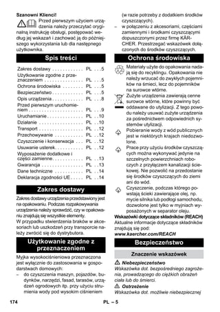 – 5 
Szanowni Klienci! 
Przed pierwszym użyciem urzą-dzenia 
należy przeczytać orygi-nalną 
instrukcję obsługi, postępować we-dług 
jej wskazań i zachować ją do później-szego 
wykorzystania lub dla następnego 
użytkownika. 
Zakres dostawy urządzenia przedstawiony jest 
na opakowaniu. Podczas rozpakowywania 
urządzenia należy sprawdzić, czy w opakowa-niu 
znajdują się wszystkie elementy. 
W przypadku stwierdzenia braków w akce-soriach 
lub uszkodzeń przy transporcie na-leży 
zwrócić się do dystrybutora. 
Myjka wysokociśnieniowa przeznaczona 
jest wyłącznie do zastosowania w gospo-darstwach 
domowych: 
– do czyszczenia maszyn, pojazdów, bu-dynków, 
narzędzi, fasad, tarasów, urzą-dzeń 
ogrodowych itp. przy użyciu stru-mienia 
wody pod wysokim ciśnieniem 
(w razie potrzeby z dodatkiem środków 
czyszczących). 
– w połączeniu z akcesoriami, częściami 
zamiennymi i środkami czyszczącymi 
dopuszczonymi przez firmę KÄR-CHER. 
Przestrzegać wskazówek dołą-czonych 
do środków czyszczących. 
Materiały użyte do opakowania nada-ją 
się do recyklingu. Opakowania nie 
należy wrzucać do zwykłych pojemni-ków 
na śmieci, lecz do pojemników 
na surowce wtórne. 
Zużyte urządzenia zawierają cenne 
surowce wtórne, które powinny być 
oddawane do utylizacji. Z tego powo-du 
należy usuwać zużyte urządzenia 
za pośrednictwem odpowiednich sy-stemów 
utylizacji. 
Pobieranie wody z wód publicznych 
jest w niektórych krajach niedozwo-lone. 
Prace przy użyciu środków czyszczą-cych 
można wykonywać jedynie na 
szczelnych powierzchniach robo-czych 
z przyłączem kanalizacji ście-kowej. 
Nie pozwolić na przedostanie 
się środków czyszczących do ziemi 
ani do wód. 
Czyszczenie, podczas którego po-wstają 
ścieki zawierające olej, np. 
mycie silnika lub podłogi samochodu, 
dozwolone jest tylko w myjniach wy-posażonych 
w separator oleju. 
Wskazówki dotyczące składników (REACH) 
Aktualne informacje dotyczące składników 
znajdują się pod: 
www.kaercher.com/REACH 
 Niebezpieczeństwo 
Wskazówka dot. bezpośredniego zagroże-nia, 
prowadzącego do ciężkich obrażeń 
ciała lub do śmierci. 
 Ostrzeżenie 
Wskazówka dot. możliwie niebezpiecznej 
Spis treści 
Zakres dostawy . . . . . . . . . . . . PL . . .5 
Użytkowanie zgodne z prze-znaczeniem 
. . . . . . . . . . . . . . . PL . . .5 
Ochrona środowiska . . . . . . . . PL . . .5 
Bezpieczeństwo . . . . . . . . . . . . PL . . .5 
Opis urządzenia . . . . . . . . . . . . PL . . .8 
Przed pierwszym uruchomie-niem 
. . . . . . . . . . . . . . . . . . . . . PL . . .9 
Uruchamianie . . . . . . . . . . . . . . PL . .10 
Działanie . . . . . . . . . . . . . . . . . PL . .10 
Transport . . . . . . . . . . . . . . . . . PL . .12 
Przechowywanie . . . . . . . . . . . PL . .12 
Czyszczenie i konserwacja . . . PL . .12 
Usuwanie usterek. . . . . . . . . . . PL . .12 
Wyposażenie dodatkowe i 
części zamienne. . . . . . . . . . . . PL . .13 
Gwarancja . . . . . . . . . . . . . . . . PL . .13 
Dane techniczne . . . . . . . . . . . PL . .14 
Deklaracja zgodności UE . . . . . PL . .14 
Zakres dostawy 
Użytkowanie zgodne z 
przeznaczeniem 
Ochrona środowiska 
Bezpieczeństwo 
Znaczenie wskazówek 
174 PL 
 