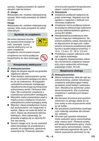– 6 
sytuacji, mogącej prowadzić do ciężkich 
obrażeń ciała lub śmierci. 
 Uwaga 
Wskazówka dot. możliwie niebezpiecznej 
sytuacji, która może prowadzić do lekkich 
zranień. 
Uwaga 
Wskazówka dot. możliwie niebezpiecznej 
sytuacji, która może prowadzić do szkód 
materialnych. 
Nie wolno kierować strumie-nia 
wysokociśnieniowego na 
ludzi, zwierzęta, czynny 
osprzęt elektryczny ani na 
samo urządzenie. 
Urządzenie chronić przed mrozem. 
Urządzenia nie można podłączać 
bezpośrednio do sieci wodociągo-wej. 
 Niebezpieczeństwo 
 Nigdy nie dotykać wtyczki ani gniazdka 
wilgotnymi rękoma. 
 Przed każdym zastosowaniem spraw-dzać, 
czy przewód zasilający lub wtycz-ka 
nie są uszkodzone. W przypadku 
uszkodzenia przewodu zasilającego, 
niezwłocznie zlecić jego wymianę przez 
autoryzowany serwis / fachowca elek-tryka. 
Nie uruchamiać urządzenia z 
uszkodzonym przewodem zasilającym. 
 Wszystkie części przewodzące prąd w 
miejscu pracy urządzenia muszą być 
zabezpieczone przed tryskającą wodą. 
 Wtyczka i złącze przedłużacza muszą 
być wodoszczelne i nie mogą leżeć w 
wodzie. Złącze nie może też leżeć na 
ziemi. Zaleca się stosowanie bębnów 
kablowych, które zapewniają, że 
gniazdka znajdują się co najmniej 60 
mm nad ziemią. 
 Zwrócić uwagę na to, by nie uszkodzić 
kabla sieciowego lub przedłużacza z 
powodu ich przejechania, zgniecenia, 
szarpnięcia itp. Przewody sieciowe 
chronić przed wysokimi temperaturami, 
olejem i ostrymi krawędziami. 
 Ostrzeżenie 
 Urządzenie podłączać wyłącznie do 
prądu zmiennego. Napięcie musi się 
zgadzać z napięciem z tabliczki zna-mionowej 
urządzenia. 
 Urządzenie można podłączyć jedynie 
do przyłącza elektrycznego wykonane-go 
przez elektroinstalatora zgodnie z 
normą IEC 60364. 
 Nieodpowiednie przedłużacze elek-tryczne 
mogą być niebezpieczne. Na 
wolnym powietrzu należy stosować tyl-ko 
dopuszczone do tego celu i odpo-wiednio 
oznaczone przedłużacze elek-tryczne 
o wystarczającym przekroju: 1 - 
10 m: 1,5 mm2; 10 - 30 m: 2,5 mm2: 
 Przedłużacz zawsze całkowicie odwi-nąć 
z bębna kablowego. 
 Ze względów bezpieczeństwa zaleca 
się uruchamianie urządzenia zawsze 
przy użyciu wyłącznika ochronnego 
prądowego (maks. 30 mA). 
 Niebezpieczeństwo 
 Ważne komponenty, takie jak wąż wy-sokociśnieniowy, 
pistolet natryskowy i 
urządzenia zabezpieczające należy 
sprawdzać przed każdym zastosowa-niem. 
Niezwłocznie wymieniać uszko-dzone 
komponenty. Nie uruchamiać 
urządzenia z uszkodzonymi kompo-nentami. 
 Nie kierować strumienia pod wysokim 
ciśnieniem na samego siebie ani na 
inne osoby w celu oczyszczenia odzie-ży 
lub butów. 
 Nie spryskiwać przedmiotów zawierają-cych 
materiały szkodliwe dla zdrowia 
(np. azbestu). 
 Strumień pod wysokim ciśnieniem 
może uszkodzić opony samochodowe 
wzgl. zawory opon. Pierwszą oznaką 
jest wtedy przebarwienie opony. Uszko-dzone 
opony samochodowe i zawory 
opon stanowią zagrożenie dla życia. W 
trakcie czyszczenia zachować co naj- 
Symbole na urządzeniu 
Komponenty elektryczne 
Bezpieczna obsługa 
PL 175 
 