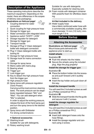 – 8 
These operating instructions describe the 
maximum equipment. Depending on the 
model, there are differences in the scopes 
of delivery (see packaging). 
Illustrations on fold-out page! 
1 Coupling element for water 
connection 
2 Quick coupling for high pressure hose 
3 Storage for trigger gun 
4 Water connection with integrated sieve 
5 Appliance switch 0/OFF“/ „I/ON“ 
6 Dosage regulator for detergent 
7 Storage for trigger gun 
8 Transport handle 
9 Storage of Plug 'n' Clean detergent 
bottle with detergent connection 
10 Plug 'n' Clean detergent bottle with 
locking lid 
11 Storage for high pressure hose 
12 Storage hook for mains connection 
cable 
13 Storage for spray lance 
14 Mains cable with mains plug 
15 Bearing wheel 
16 Trigger gun 
17 Lock trigger gun 
18 Key to detach the high pressure hose 
from the trigger gun 
19 High pressure hose 
20 Spray lance with pressure regulation 
(Vario Power) 
Carrying out the most common cleaning 
tasks. The work pressure can be stage-lessly 
regulated between Min and 
Max. You can add detergent when 
Mix is selected. 
In order to adjust the working pressure, 
release the lever of the hand spray gun 
and turn the spray lance to the desired 
position. 
21 Spray lance with Dirtblaster 
For strong contaminations 
———————————————– 
Optional accessories 
22 Washing brush 
Suitable for use with detergents. 
23 Rotary washing brush 
Suitable for use with detergents. 
Especially suitable for cleaning cars. 
24 Foam nozzle with detergent container 
With powerful foam for effortless clean-ing. 
———————————————– 
Not included in the delivery 
25 Water supply hose 
Use a fabric reinforced water hose with 
a commercially available coupling. Min-imum 
diameter 13 mm (1/2 inch); mini-mum 
length 7.5 m. 
Illustrations on fold-out page! 
Mount loose parts delivered with 
appliance prior to start-up. 
Illustration 
 Push the wheels into the intake. 
 Secure the wheels using the included 
plug. Align the plug properly! 
Illustration 
 Place the bottom holder into the recess-es 
and push forward until it audibly 
locks in. 
 Insert the top holder and push down all 
the way. 
You will need the 2 included screws as well 
as a Phillips screwdriver PH 2. 
Illustration 
 Slide the transport handle into the guide 
and secure it with 2 screws. 
You will need the 2 included screws as well 
as a Phillips screwdriver PH 2. 
Illustration 
 Insert both detergent hoses onto the 
hose fittings. 
 Install the dosage regulator and con-nect 
using 2 screws. 
Description of the Appliance 
Before Startup 
Attaching the Accessories 
Install wheels 
Install the storage for trigger gun 
Install the transport handle 
Install the dosage regulator for 
detergent 
18 EN 
 