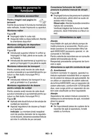 – 9 
Pentru imagini vezi pagina in-terioară! 
Înainte de punerea în funcţiune montaţi pie-sele 
nefixate, livrate împreună cu aparatul. 
Figura 
 Împingeţi roţile în cutia roţii. 
 Asiguraţi roţile cu dopul alăturat. Atenţie 
la orientarea dopurilor! 
Figura 
 Introduceţi suportul inferior în orificii şi 
împingeţi-l în faţă, până ce se aude, că 
se fixează. 
 Introduceţi de asemenea şi suportul su-perior 
şi împingeţi-l în jos până la capăt. 
Pentru acesta aveţi nevoie de cele două 
şuruburi anexate şi o şurubelniţă pentru şu-ruburi 
cu filet dublu încrucişat PH 2. 
Figura 
 Introduceţi mânerul de transport în su-port 
şi prindeţi-l cu 2 şuruburi. 
Pentru acesta aveţi nevoie de cele două 
şuruburi anexate şi o şurubelniţă pentru şu-ruburi 
cu filet dublu încrucişat PH 2. 
Figura 
 Aplicaţi cele două furtunuri de soluţie de 
curăţat pe racorduri. 
 Aşezaţi regulatorul de dozare şi fixaţi-l 
cu 2 şuruburi. 
Indicaţie: La montare ţineţi neapărat 
cont de poziţia clemelor de la regulato-rul 
de dozare, deoarece acestea trebuie 
să intre în orificiile de pe carcasă. 
Figura 
 Împingeţi furtunul de presiune în pistolul 
de pulverizare, până când se aude că 
acesta intră în locaş. 
Observaţie: Atenţie la poziţia corectă a 
niplului de conectare. 
Verificaţi trăgând de furtunul de înaltă 
presiune, dacă îmbinarea s-a făcut co-rect. 
Atenţie 
Impurităţile din apă pot afecta pompa de 
înaltă presiune şi accesoriile. Pentru pro-tecţia 
acestora vă recomandăm filtrul de 
apă KÄRCHER (accesoriu special, nr. de 
comandă 4.730-059). 
Pentru valorile de racordare se vor consulta 
datele tehnice/plăcuţa de tip. 
Respectaţi prevederile companiei de furni-zare 
a apei. 
 Avertisment 
Conform normelor în vigoare, aparatul nu 
trebuie exploatat niciodată fără un separa-tor 
de sistem la reţeaua de apă potabilă. Se 
va utiliza un separator de sistem adecvat, 
de la firma KÄRCHER, sau un separator de 
sistem alternativ, conform EN 12729 tip BA. 
Apa, care curge printr-un separator de sis-tem 
este clasificată ca fiind nepotabilă. 
Atenţie 
Separatorul de sistem trebuie conectat în-totdeauna 
la alimentarea de apă, niciodată 
direct la aparat. 
Figura 
 Se înşurubează piesa de cuplare de la 
racordul de apă al aparatului, livrată 
odată cu furnitura. 
Înainte de punerea în 
funcţiune 
Montarea accesoriilor 
Montarea roţilor 
Montarea cârligului de depozitare 
pentru pistolul de pulverizat 
Montarea mânerului de transport 
Montarea regulatorului de dozare 
pentru soluţia de curăţat 
Conectarea furtunului de înaltă 
presiune la pistolul manual de stropit 
Alimentarea cu apă 
Alimentarea cu apă din conducta de apă 
188 RO 
 