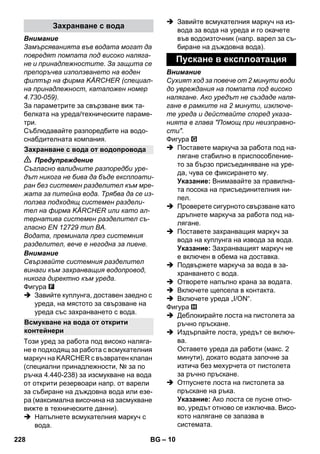 – 10 
Внимание 
Замърсяванията във водата могат да 
повредят помпата под високо наляга- 
не и принадлежностите. За защита се 
препоръчва използването на воден 
филтър на фирма KÄRCHER (специал- 
на принадлежност, каталожен номер 
4.730-059). 
За параметрите за свързване виж та- 
белката на уреда/техническите параме- 
три. 
Съблюдавайте разпоредбите на водо- 
снабдителната компания. 
 Предупреждение 
Съгласно валидните разпоредби уре- 
дът никога не бива да бъде експлоати- 
ран без системен разделител към мре- 
жата за питейна вода. Трябва да се из- 
ползва подходящ системен раздели- 
тел на фирма KÄRCHER или като ал- 
тернатива системен разделител съ- 
гласно EN 12729 тип BA. 
Водата, преминала през системния 
разделител, вече е негодна за пиене. 
Внимание 
Свързвайте системния разделител 
винаги към захранващия водопровод, 
никога директно към уреда. 
Фигура 
 Завийте куплунга, доставен заедно с 
уреда, на мястото за свързване на 
уреда със захранването с вода. 
Този уред за работа под високо наляга- 
не е подходящ за работа с всмукателния 
маркуч на KARCHER с възвратен клапан 
(специални принадлежности, № за по 
ръчка 4.440-238) за изсмукване на вода 
от открити резервоари напр. от варели 
за събиране на дъждовна вода или езе- 
ра (максимална височина на засмукване 
вижте в техническите данни). 
 Напълнете всмукателния маркуч с 
вода. 
 Завийте всмукателния маркуч на из- 
вода за вода на уреда и го окачете 
във водоизточник (напр. варел за съ- 
биране на дъждовна вода). 
Внимание 
Сухият ход за повече от 2 минути води 
до увреждания на помпата под високо 
налягане. Ако уредът не създаде наля- 
гане в рамките на 2 минути, изключе- 
те уреда и действайте според указа- 
нията в глава Помощ при неизправно- 
сти. 
Фигура 
 Поставете маркуча за работа под на- 
лягане стабилно в приспособление- 
то за бързо присъединяване на уре- 
да, чува се фиксирането му. 
Указание: Внимавайте за правилна- 
та посока на присъединителния ни- 
пел. 
 Проверете сигурното свързване като 
дръпнете маркуча за работа под на- 
лягане. 
 Поставете захранващия маркуч за 
вода на куплунга на извода за вода. 
Указание: Захранващият маркуч не 
е включен в обема на доставка. 
 Подвържете маркуча за вода в за- 
хранването с вода. 
 Отворете напълно крана за водата. 
 Включете щепсела в контакта. 
 Включете уреда „I/ON“. 
Фигура 
 Деблокирайте лоста на пистолета за 
ръчно пръскане. 
 Издърпайте лоста, уредът се включ- 
ва. 
Оставете уреда да работи (макс. 2 
минути), докато водата започне за 
изтича без мехурчета от пистолета 
за ръчно пръскане. 
 Отпуснете лоста на пистолета за 
пръскане на ръка. 
Указание: Ако лоста се пусне отно- 
во, уредът отново се изключва. Висо- 
кото налягане се запазва в 
системата. 
Захранване с вода 
Захранване с вода от водопровода 
Всмукване на вода от открити 
контейнери 
Пускане в експлоатация 
228 BG 
 
