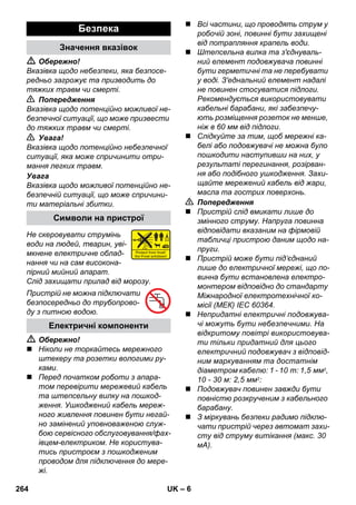 – 6 
 Обережно! 
Вказівка щодо небезпеки, яка безпосе- 
редньо загрожує та призводить до 
тяжких травм чи смерті. 
 Попередження 
Вказівка щодо потенційно можливої не- 
безпечної ситуації, що може призвести 
до тяжких травм чи смерті. 
 Увага! 
Вказівка щодо потенційно небезпечної 
ситуації, яка може спричинити отри- 
мання легких травм. 
Увага 
Вказівка щодо можливої потенційно не- 
безпечній ситуації, що може спричини- 
ти матеріальні збитки. 
Не скеровувати струмінь 
води на людей, тварин, уві- 
мкнене електричне облад- 
нання чи на сам високона- 
пірний мийний апарат. 
Слід захищати прилад від морозу. 
Пристрій не можна підключати 
безпосередньо до трубопрово- 
ду з питною водою. 
 Обережно! 
 Ніколи не торкайтесь мережного 
штекеру та розетки вологими ру- 
ками. 
 Перед початком роботи з апара- 
том перевірити мережевий кабель 
та штепсельну вилку на пошкод- 
ження. Ушкоджений кабель мереж- 
ного живлення повинен бути негай- 
но замінений уповноваженою служ- 
бою сервісного обслуговування/фах- 
івцем-електриком. Не користува- 
тись пристроєм з пошкодженим 
проводом для підключення до мере- 
жі. 
 Всі частини, що проводять струм у 
робочій зоні, повинні бути захищені 
від потрапляння крапель води. 
 Штепсельна вилка та з'єднуваль- 
ний елемент подовжувача повинні 
бути герметичні та не перебувати 
у воді. З'еднальний елемент надалі 
не повинен стосуватися підлоги. 
Рекомендується використовувати 
кабельні барабани, які забезпечу- 
ють розміщення розеток не менше, 
ніж в 60 мм від підлоги. 
 Слідкуйте за тим, щоб мережні ка- 
белі або подовжувачі не можна було 
пошкодити наступивши на них, у 
результаті перегинання, розірван- 
ня або подібного ушкодження. Захи- 
щайте мережений кабель від жари, 
масла та гострих поверхонь. 
 Попередження 
 Пристрій слід вмикати лише до 
змінного струму. Напруга повинна 
відповідати вказаним на фірмовій 
табличці пристрою даним щодо на- 
пруги. 
 Пристрій може бути під’єднаний 
лише до електричної мережі, що по- 
винна бути встановлена електро- 
монтером відповідно до стандарту 
Міжнародної електротехнічної ко- 
місії (МЕК) IEC 60364. 
 Непридатні електричні подовжува- 
чі можуть бути небезпечними. На 
відкритому повітрі використовува- 
ти тільки придатний для цього 
електричний подовжувач з відповід- 
ним маркуванням та достатнім 
діаметром кабелю: 1 - 10 m: 1,5 мм2, 
10 - 30 м: 2,5 мм2: 
 Подовжувач повинен завжди бути 
повністю розкрученим з кабельного 
барабану. 
 З міркувань безпеки радимо підклю- 
чати пристрій через автомат захи- 
сту від струму витікання (макс. 30 
мА). 
Безпека 
Значення вказівок 
Символи на пристрої 
Електричні компоненти 
264 UK 
 
