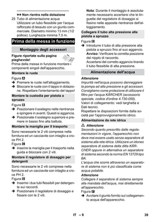 – 9 
———————————————– 
Non rientra nella dotazione 
25 Tubo di alimentazione acqua 
Utilizzare un tubo flessibile per l'acqua 
rafforzato di tessuto con un giunto com-merciale. 
Diametro minimo 13 mm (1/2 
pollice); Lunghezza minima 7,5 m. 
Figure riportate sulla pagina 
pieghevole! 
Prima della messa in funzione montare i 
componenti singoli dell'apparecchio. 
Figura 
 Premere le ruote nell'alloggiamento. 
 Bloccare le ruote con il tappo in dotazio-ne. 
Rispettare l'orientamento del tappo! 
Figura 
 Posizionare il sostegno nelle rientranze 
e spingere in avanti. Questi si aggancia. 
 Posizionate il sostegno superiore e pre-mere 
in basso fino alla battuta. 
Sono necessarie le 2 viti comprese nella 
fornitura ed un cacciavite con intaglio a cro-ce 
PH 2. 
Figura 
 Inserire la maniglia per il trasporto nella 
guida e bloccare con 2 viti. 
Sono necessarie le 2 viti comprese nella 
fornitura ed un cacciavite con intaglio a cro-ce 
PH 2. 
Figura 
 Inserire i due tubi flessibili per detergen-te 
sui raccordi. 
 Posizionare il regolatore di dosaggio e 
fissare con le 2 viti. 
Nota: Durante il montaggio è assoluta-mente 
necessario accertarsi che le lin-guette 
del regolatore di dosaggio si 
fissino nelle apposite rientranze dell'al-loggiamento. 
Figura 
 Introdurre il tubo di alta pressione alla 
pistola a spruzzo fino al suo aggancio. 
Avviso: Verificare la corretta posizione 
del nipplo di raccordo. 
Accertarsi del corretto aggancio tirando 
il tubo flessibile di alta pressione. 
Attenzione 
Impurità nell'acqua possono danneggiare 
la pompa ad alta pressione e gli accessori. 
Consigliamo come protezione di utilizzare il 
filtro per l'acqua KÄRCHER (accessorio 
speciale, codice d'ordine 4.730-059). 
Valori di collegamento: vedi targhetta e 
Dati tecnici. 
Rispettare le disposizioni fornite dalla so-cietà 
per l'approvvigionamento idrico. 
 Attenzione 
Secondo quanto prescritto dalle regola-mentazioni 
in vigore, l'apparecchio non 
deve mai essere usato senza separatore di 
sistema alla rete idrica. Utilizzare un idoneo 
separatore di sistema della ditta KÄR-CHER 
oppure in alternativa un separatore 
di sistema secondo la norma EN 12729 tipo 
BA. 
L'acqua che scorre attraverso un separato-re 
di sistema non è più classificata come 
acqua potabile. 
Attenzione 
Collegare il separatore di sistema sempre 
alla mandata dell'acqua, mai direttamente 
all'apparecchio. 
Figura 
 Avvitare il giunto fornito sul collegamen-to 
acqua dell'apparecchio. 
Prima della messa in funzione 
Montaggio degli accessori 
Montare le ruote 
Montare la custodia per pistola a 
spruzzo 
Montare la maniglia per il trasporto 
Montare il regolatore di dosaggio per 
detergenti 
Collegare il tubo alta pressione alla 
pistola a spruzzo 
Alimentazione dell'acqua 
Alimentazione da rete idrica 
IT 39 
 