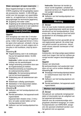 – 10 
Deze hogedrukreiniger is met de KÄR-CHER- 
zuigslang met terugslagklep (speci-ale 
accessoires, bestelnr. 4.440-238) ge-schikt 
voor het opzuigen van oppervlakte-water 
bv. uit regentonnen of vijvers (max. 
aanzuighoogte zie technische gegevens). 
 Zuigslang met water vullen. 
 Zuigslang op de wateraansluiting van het 
apparaat schroeven en in een waterbron 
(bijvoorbeeld regenton) hangen. 
Opgelet 
Een droogloop van meer dan 2 minuten 
leidt tot beschadigingen van de hogedruk-pomp. 
Indien het apparaat binnen 2 minu-ten 
geen druk opbouwt, schakelt u het ap-paraat 
uit en gaat u te werk volgens de in-structies 
in het hoofdstuk „Hulp bij storin-gen“. 
Afbeelding 
 Hogedrukslang vast in de snelkoppe-ling 
op het apparaat steken, hij klikt 
hoorbaar in. 
Instructie: Letten op een correcte uit-richting 
van de aansluitnippel. 
 Veilige verbinding controleren door aan 
de hogedrukslang te trekken. 
 Watertoevoerslang op koppeling aan 
de wateraansluiting steken. 
Instructie: De toevoerslang behoort 
niet tot het leveringspakket. 
 Waterslang aan de watertoevoer aan-sluiten. 
 Waterkraan volledig opendraaien. 
 Netstekker in het stopcontact steken. 
 Apparaat inschakelen I/ON. 
Afbeelding 
 Hefboom van het handspuitpistool ont-grendelen. 
 Hendel aantrekken, het apparaat wordt 
ingeschakeld. 
Apparaat laten draaien (max. 2 minu-ten), 
tot water zonder bellen uit het 
handspuitpistool komt. 
 Hefboom van het handspuitpistool los-laten. 
Instructie: Wanneer de hendel op-nieuw 
wordt losgelaten, schakelt het 
apparaat opnieuw uit. Hogedruk blijft in 
het systeem behouden. 
Afbeelding 
 Hefboom van het handspuitpistool ver-grendelen. 
 Gevaar 
Door de naar buiten tredende waterstraal 
aan de hogedruksproeier werkt een terug-stootkracht 
op het handspuitpistool. Zorg 
ervoor dat u stevig staat en houd het hand-spuitpistool 
en de straalpijp goed vast. 
 Gevaar 
Hogedrukstralen kunnen gevaarlijk zijn bij 
niet-reglementair gebruik. De straal mag 
niet gericht worden op personen, dieren, 
onder stroom staande voorwerpen of het 
apparaat zelf. 
Opgelet 
Autobanden, lak of gevoelige oppervlakken 
zoals hout mogen niet met de vuilfrees ge-reinigd 
worden wegens beschadigingsge-vaar. 
Opgelet 
Gevaar van lakschade 
Bij werkzaamheden met wasborstel moet 
deze vrij van vuil en andere deeltjes zijn. 
Afbeelding 
 Straalpijp in het handspuitpistool steken 
en vastschroeven door hem 90° te 
draaien. 
 Hefboom van het handspuitpistool ont-grendelen. 
 Hendel aantrekken, het apparaat wordt 
ingeschakeld. 
 Gevaar 
Het gebruik van verkeerde reinigingsmid-delen 
of chemicaliën kan de veiligheid van 
het apparaat beïnvloeden. 
Gebruik voor de overeenkomstige reini-gingstaak 
uitsluitend reinigings- en onder-houdsproducten 
van KÄRCHER, aange-zien 
die speciaal ontwikkeld werden voor 
het gebruik met uw apparaat. 
Water aanzuigen uit open reservoirs 
Inbedrijfstelling 
Werking 
Werken met reinigingsmiddelen 
50 NL 
 