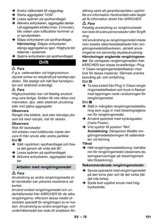 – 10 
 Anslut nätkontakt till vägguttag. 
 Starta aggregatet I/ON“ . 
 Lossa spärren på spolhandtaget. 
 Aktivera avtryckaren, aggregatet startar. 
Låt aggregatet arbeta (max. 2 minuter), 
tills vatten utan luftbubblor kommer ut 
ur sprutpistolen. 
 Släpp avtryckaren på spolhandtaget. 
Hänvisning: Släpps avtryckaren 
stängs aggregatet av igen. Högtryck blir 
stående i systemet. 
 Spärra avtryckaren på spolhandtaget. 
 Fara 
P.g.a. vattenstrålen vid högtrycksmun-stycket 
verkar en rekylkraft på handsprutpi-stolen. 
Stå stadigt och håll fast handspru-tan 
och strålröret ordentligt. 
 Fara 
Högtrycksstrålar kan vid felaktig använd-ning 
vara farliga. Strålen får inte riktas mot 
människor, djur, aktiv elektrisk utrustning 
eller mot själva aggregatet. 
Observera 
Rengör inte bildäck, lack eller känsliga ytor 
som trä med rotorjet, risk för skador. 
Observera 
Risk för lackskador. 
Vid arbeten med tvättborste måste den 
vara fri från smuts eller andra partiklar. 
Bild 
 Sätt i spolröret i spolhandtaget och fixe-ra 
det genom att vrida det 90°. 
 Lossa spärren på spolhandtaget. 
 Aktivera avtryckaren, aggregatet star-tar. 
 Fara 
Användning av andra rengöringsmedel el-ler 
kemikalier kan påverka maskinens sä-kerhet. 
Använd endast rengöringsmedel och un-derhållsmedel 
från KÄRCHER för de olika 
rengöringarna, eftersom dessa medel ut-vecklats 
speciellt för rengöringen av er ma-skin. 
Användning av andra rengörings- och 
underhållsmedel kan leda till snabbare för-slitning 
samt att garantianspråken upphör. 
Be om information i fackhandeln eller begär 
att få information direkt från KÄRCHER. 
 Fara 
Felaktig användning av rengörinsmedel 
kan leda till svåra personskador eller förgift-ning. 
Vid användning av rengöringsmedel måste 
man beakta säkerhetsdatabladet från ren-göringsmedelstillverkaren, 
särskilt anvis-ningarna 
om personlig skyddsutrustning. 
Hänvisningar angående rengöringsme-del: 
De vanligaste rengöringsmedlen från 
KÄRCHER kan köpas bruksfärdiga i Plug 
'n' Clean-rengöringsmedelsflaskan med 
lock för dessa maskiner. Därmed undviks 
besvärlig på- och omfyllning. 
Bild 
 Ta loss locket från Plug 'n' Clean-rengö-ringsmedelsflaskan 
och tryck in flaskan 
med öppningen neråt i anslutningen för 
rengöringsmedel. 
Bild 
 Ställ in mängden rengöringsmedelslös-ning 
som sugs in med doseringreglera-ren 
för rengöringsmedel. 
 Använd spolröret med tryckregulator 
(Vario Power). 
 Vrid spolrör till position Mix. 
Anmärkning: Därigenom tillsätts ren-göringsmedelslösningen 
till vattenstrå-len 
vid körning. 
Tillval 
 Häll rengöringsmedelslösning i behålla-ren 
för rengöringsmedel (observera do-seringsanvisningar 
på doseringsmed-lets 
förpackning). 
 Spruta sparsamt med rengöringsmedel 
på den torra ytan och låt det verka (låt 
det inte torka). 
 Spola bort upplöst smuts med hög-trycksstråle. 
Drift 
Arbeten med rengöringsmedel Rekommenderade rengöringsmetoder 
SV 101 
 