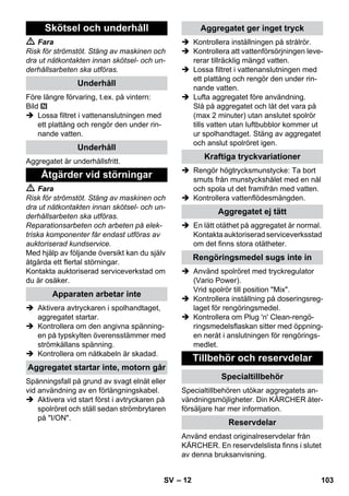 – 12 
 Fara 
Risk för strömstöt. Stäng av maskinen och 
dra ut nätkontakten innan skötsel- och un-derhållsarbeten 
ska utföras. 
Före längre förvaring, t.ex. på vintern: 
Bild 
 Lossa filtret i vattenanslutningen med 
ett plattång och rengör den under rin-nande 
vatten. 
Aggregatet är underhållsfritt. 
 Fara 
Risk för strömstöt. Stäng av maskinen och 
dra ut nätkontakten innan skötsel- och un-derhållsarbeten 
ska utföras. 
Reparationsarbeten och arbeten på elek-triska 
komponenter får endast utföras av 
auktoriserad kundservice. 
Med hjälp av följande översikt kan du själv 
åtgärda ett flertal störningar. 
Kontakta auktoriserad serviceverkstad om 
du är osäker. 
 Aktivera avtryckaren i spolhandtaget, 
aggregatet startar. 
 Kontrollera om den angivna spänning-en 
på typskylten överensstämmer med 
strömkällans spänning. 
 Kontrollera om nätkabeln är skadad. 
Spänningsfall på grund av svagt elnät eller 
vid användning av en förlängningskabel. 
 Aktivera vid start först i avtryckaren på 
spolröret och ställ sedan strömbrytaren 
på I/ON. 
 Kontrollera inställningen på strålrör. 
 Kontrollera att vattenförsörjningen leve-rerar 
tillräcklig mängd vatten. 
 Lossa filtret i vattenanslutningen med 
ett plattång och rengör den under rin-nande 
vatten. 
 Lufta aggregatet före användning. 
Slå på aggregatet och låt det vara på 
(max 2 minuter) utan anslutet spolrör 
tills vatten utan luftbubblor kommer ut 
ur spolhandtaget. Stäng av aggregatet 
och anslut spolröret igen. 
 Rengör högtrycksmunstycke: Ta bort 
smuts från munstyckshålet med en nål 
och spola ut det framifrån med vatten. 
 Kontrollera vattenflödesmängden. 
 En lätt otäthet på aggregatet är normal. 
Kontakta auktoriserad serviceverksstad 
om det finns stora otätheter. 
 Använd spolröret med tryckregulator 
(Vario Power). 
Vrid spolrör till position Mix. 
 Kontrollera inställning på doseringsreg-laget 
för rengöringsmedel. 
 Kontrollera om Plug 'n' Clean-rengö-ringsmedelsflaskan 
sitter med öppning-en 
neråt i anslutningen för rengörings-medlet. 
Specialtillbehören utökar aggregatets an-vändningsmöjligheter. 
Din KÄRCHER åter-försäljare 
har mer information. 
Använd endast originalreservdelar från 
KÄRCHER. En reservdelslista finns i slutet 
av denna bruksanvisning. 
Skötsel och underhåll 
Underhåll 
Underhåll 
Åtgärder vid störningar 
Apparaten arbetar inte 
Aggregatet startar inte, motorn går 
Aggregatet ger inget tryck 
Kraftiga tryckvariationer 
Aggregatet ej tätt 
Rengöringsmedel sugs inte in 
Tillbehör och reservdelar 
Specialtillbehör 
Reservdelar 
SV 103 
 