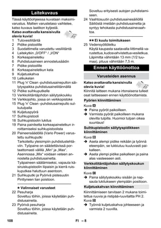 – 8 
Tässä käyttöohjeessa kuvataan maksimi-varustus. 
Mallien varustetaso vaihtelee, 
katso kuvaus laatikon kyljestä. 
Katso avattavalla kansisivulla 
olevia kuvia! 
1 Tulovesiliitäntä 
2 Pidike pistoolille 
3 Suodattimella varustettu vesiliitäntä 
4 Laitekytkin „0/OFF“ / „I/ON“ 
5 Korkeapaineletku 
6 Puhdistusaineen annostelusäädin 
7 Pidike pistoolille 
8 Korkeapaineletkun kela 
9 Kuljetuskahva 
10 Letkukelan 
11 Plug 'n' Clean -puhdistusainepullon säi-lytyspaikka 
puhdistusaineliitännällä 
12 Pidike suihkuputkelle 
13 Verkkoliitäntäjohdon säilytyskoukku 
14 Verkkojohto, jossa on verkkopistoke 
15 Plug 'n' Clean -puhdistusainepullo sul-kutulpalla 
16 Kuljetuspyörä 
17 Suihkupistooli 
18 Suihkupistoolin lukitus 
19 Paina painiketta korkeapaineletkun ir-roittamiseksi 
suihkupistoolista 
20 Paineensäädöllä (Vario Power) varus-tettu 
suihkuputki 
Tarkoitettu yleisimpiin puhdistustehtä-viin. 
Työpaine on säädettävissä por-taattomasti 
välillä „Min“ ja „Max“. 
Asennossa „Mix“ voidaan veteen an-nostella 
puhdistusainetta. 
Tyäpaineen säätämiseksi, vapauta kä-siruiskupistoolin 
liipaisin ja kierrä ruis-kuputkea 
haluttuun asentoon. 
21 Suihkuputki ja Pyörivä pistesuutin 
Pinttyneen lian poistoon. 
———————————————– 
Valinnaiset varusteet 
22 Pesuharja 
Soveltuu töihin, joissa käytetään puh-distusaineita. 
23 Pyörivä pesuharja 
Soveltuu töihin, joissa käytetään puh-distusaineita. 
Soveltuu erityisesti autojen puhdistami-seen. 
24 Vaahtosuutin puhdistusainesäiliöllä 
Säiliöstä imetään puhdistusainetta ja 
syntyy tehokasta puhdistusainevaah-toa. 
———————————————– 
Ei kuulu toimitukseen 
25 Vedensyöttöletku 
Käytä kaupasta saatavalla liittimellä va-rustettua, 
kudosvahvistettua vesiletkua. 
Läpimitta vähintään 13 mm (1/2 tuu-maa), 
pituus vähintään 7,5 m. 
Katso avattavalla kansisivulla 
olevia kuvia! 
Kiinnitä laitteen mukana irtonaisena tulleet 
osat laitteeseen ennen käyttöönottamista. 
Kuva 
 Paina pyöröt paikoilleen. 
 Varmista pyörät paikoilleen mukana 
olevilla tulpilla. Huomioi tulpan oikea 
suuntaus! 
Kuva 
 Aseta alempi pidike reikään ja työnnä 
eteenpäin, se lukkiutuu kuuluvasti pai-kalleen. 
 Aseta ylempi pidike paikalleen ja paina 
alas vasteeseen asti. 
Kuva 
 Paina säilytyskoukku sisään ja nap-sauta 
lukitukseen ylempään positioon. 
Kiinnittämiseen tarvitaan 2 mukana toimi-tettua 
ruuvia ja ristipää-ruuvitaltta PH 2. 
Kuva 
 Työnnä kuljetuskahva johteeseen ja 
varmista 2 ruuvilla. 
Laitekuvaus 
Ennen käyttöönottoa 
Varusteiden asennus 
Pyörien kiinnittäminen 
Suihkupistoolin säilytyspidikkeen 
kiinnittäminen 
Verkkoliitäntäjohdon säilytyskoukun 
kiinnittäminen 
Kuljetuskahvan kiinnittäminen 
108 FI 
 