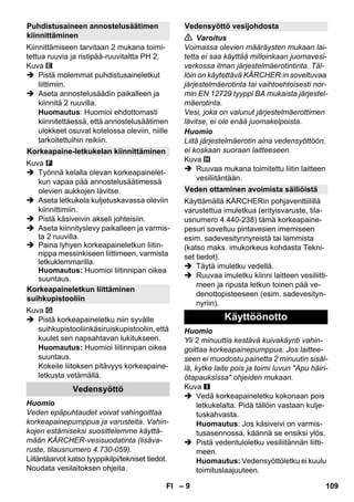 – 9 
Kiinnittämiseen tarvitaan 2 mukana toimi-tettua 
ruuvia ja ristipää-ruuvitaltta PH 2. 
Kuva 
 Pistä molemmat puhdistusaineletkut 
liittimiin. 
 Aseta annostelusäädin paikalleen ja 
kiinnitä 2 ruuvilla. 
Huomautus: Huomioi ehdottomasti 
kiinnitettäessä, että annostelusäätimen 
ulokkeet osuvat kotelossa oleviin, niille 
tarkoitettuihin reikiin. 
Kuva 
 Työnnä kelalla olevan korkeapainelet-kun 
vapaa pää annostelusäätimessä 
olevien aukkojen lävitse. 
 Aseta letkukela kuljetuskavassa oleviin 
kiinnittimiin. 
 Pistä käsiveivin akseli johteisiin. 
 Aseta kiinnityslevy paikalleen ja varmis-ta 
2 ruuvilla. 
 Paina lyhyen korkeapaineletkun liitin-nippa 
messinkiseen liittimeen, varmista 
letkuklemmarilla. 
Huomautus: Huomioi liitinnipan oikea 
suuntaus. 
Kuva 
 Pistä korkeapaineletku niin syvälle 
suihkupistooliinkäsiruiskupistooliin, että 
kuulet sen napsahtavan lukitukseen. 
Huomautus: Huomioi liitinnipan oikea 
suuntaus. 
Kokeile liitoksen pitävyys korkeapaine-letkusta 
vetämällä. 
Huomio 
Veden epäpuhtaudet voivat vahingoittaa 
korkeapainepumppua ja varusteita. Vahin-kojen 
estämiseksi suosittelemme käyttä-mään 
KÄRCHER-vesisuodatinta (lisäva-ruste, 
tilausnumero 4.730-059). 
Liitäntäarvot katso tyyppikilpi/tekniset tiedot. 
Noudata vesilaitoksen ohjeita. 
 Varoitus 
Voimassa olevien määräysten mukaan lai-tetta 
ei saa käyttää milloinkaan juomavesi-verkossa 
ilman järjestelmäerotintinta. Täl-löin 
on käytettävä KÄRCHER:in soveltuvaa 
järjestelmäerotinta tai vaihtoehtoisesti nor-min 
EN 12729 tyyppi BA mukaista järjestel-mäerotinta. 
Vesi, joka on valunut järjestelmäerottimen 
lävitse, ei ole enää juomakelpoista. 
Huomio 
Liitä järjestelmäerotin aina vedensyöttöön, 
ei koskaan suoraan laitteeseen. 
Kuva 
 Ruuvaa mukana toimitettu liitin laitteen 
vesiliitäntään. 
Käyttämällä KÄRCHERin pohjaventtiilillä 
varustettua imuletkua (erityisvaruste, tila-usnumero 
4.440-238) tämä korkeapaine-pesuri 
soveltuu pintavesien imemiseen 
esim. sadevesitynnyreistä tai lammista 
(katso maks. imukorkeus kohdasta Tekni-set 
tiedot). 
 Täytä imuletku vedellä. 
 Ruuvaa imuletku kiinni laitteen vesiliitti-meen 
ja ripusta letkun toinen pää ve-denottopisteeseen 
(esim. sadevesityn-nyriin). 
Huomio 
Yli 2 minuuttia kestävä kuivakäynti vahin-goittaa 
korkeapainepumppua. Jos laittee-seen 
ei muodostu painetta 2 minuutin sisäl-lä, 
kytke laite pois ja toimi luvun Apu häiri-ötapauksissa 
ohjeiden mukaan. 
Kuva 
 Vedä korkeapaineletku kokonaan pois 
letkukelalta. Pidä tällöin vastaan kulje-tuskahvasta. 
Huomautus: Jos käsiveivi on varmis-tusasennossa, 
käännä se ensiksi ylös. 
 Pistä vedentuloletku vesiliitännän liitti-meen. 
Huomautus: Vedensyöttöletku ei kuulu 
toimituslaajuuteen. 
Puhdistusaineen annostelusäätimen 
kiinnittäminen 
Korkeapaine-letkukelan kiinnittäminen 
Korkeapaineletkun liittäminen 
suihkupistooliin 
Vedensyöttö 
Vedensyöttö vesijohdosta 
Veden ottaminen avoimista säiliöistä 
Käyttöönotto 
FI 109 
 