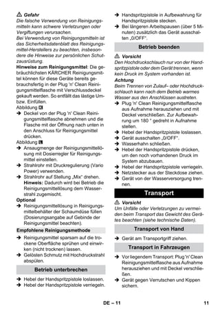 – 11 
 Gefahr 
Die falsche Verwendung von Reinigungs-mitteln 
kann schwere Verletzungen oder 
Vergiftungen verursachen. 
Bei Verwendung von Reinigungsmitteln ist 
das Sicherheitsdatenblatt des Reinigungs-mittel- 
Herstellers zu beachten, insbeson-dere 
die Hinweise zur persönlichen Schut-zausrüstung. 
Hinweise zum Reinigungsmittel: Die ge-bräuchlichsten 
KÄRCHER Reinigungsmit-tel 
können für diese Geräte bereits ge-brauchsfertig 
in der Plug 'n' Clean Reini-gungsmittelflasche 
mit Verschlussdeckel 
gekauft werden. So entfällt das lästige Um-bzw. 
Einfüllen. 
Abbildung 
 Deckel von der Plug 'n' Clean Reini-gungsmittelflasche 
abnehmen und die 
Flasche mit der Öffnung nach unten in 
den Anschluss für Reinigungsmittel 
drücken. 
Abbildung 
 Ansaugmenge der Reinigungsmittellö-sung 
mit Dosierregler für Reinigungs-mittel 
einstellen. 
 Strahlrohr mit Druckregulierung (Vario 
Power) verwenden. 
 Strahlrohr auf Stellung „Mix“ drehen. 
Hinweis: Dadurch wird bei Betrieb die 
Reinigungsmittellösung dem Wasser-strahl 
zugemischt. 
Optional 
 Reinigungsmittellösung in Reinigungs-mittelbehälter 
der Schaumdüse füllen 
(Dosierungsangabe auf Gebinde der 
Reinigungsmittel beachten). 
 Reinigungsmittel sparsam auf die tro-ckene 
Oberfläche sprühen und einwir-ken 
(nicht trocknen) lassen. 
 Gelösten Schmutz mit Hochdruckstrahl 
abspülen. 
 Hebel der Handspritzpistole loslassen. 
 Hebel der Handspritzpistole verriegeln. 
 Handspritzpistole in Aufbewahrung für 
Handspritzpistole stecken. 
 Bei längeren Arbeitspausen (über 5 Mi-nuten) 
zusätzlich das Gerät ausschal-ten 
„0/OFF“. 
 Vorsicht 
Den Hochdruckschlauch nur von der Hand-spritzpistole 
oder dem Gerät trennen, wenn 
kein Druck im System vorhanden ist. 
Achtung 
Beim Trennen von Zulauf– oder Hochdruck-schlauch 
kann nach dem Betrieb warmes 
Wasser aus den Anschlüssen austreten. 
 Plug 'n' Clean Reinigungsmittelflasche 
aus Aufnahme herausziehen und mit 
Deckel verschließen. Zur Aufbewah-rung 
um 180 ° gedreht in Aufnahme 
stellen. 
 Hebel der Handspritzpistole loslassen. 
 Gerät ausschalten „0/OFF“. 
 Wasserhahn schließen. 
 Hebel der Handspritzpistole drücken, 
um den noch vorhandenen Druck im 
System abzubauen. 
 Hebel der Handspritzpistole verriegeln. 
 Netzstecker aus der Steckdose ziehen. 
 Gerät von der Wasserversorgung tren-nen. 
 Vorsicht 
Um Unfälle oder Verletzungen zu vermei-den 
beim Transport das Gewicht des Gerä-tes 
beachten (siehe technische Daten). 
 Gerät am Transportgriff ziehen. 
 Vor liegendem Transport: Plug 'n' Clean 
Reinigungsmittelflasche aus Aufnahme 
herausziehen und mit Deckel verschlie-ßen. 
 Gerät gegen Verrutschen und Kippen 
sichern. 
Empfohlene Reinigungsmethode 
Betrieb unterbrechen 
Betrieb beenden 
Transport 
Transport von Hand 
Transport in Fahrzeugen 
DE 11 
 