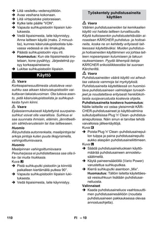 – 10 
 Liitä vesiletku vedensyöttöön. 
 Avaa vesihana kokonaan. 
 Liitä virtapistoke pistorasiaan. 
 Kytke laite päälle I/ON. 
 Vapauta suihkupistoolin liipaisin luki-tuksesta. 
 Vedä liipaisimesta, laite käynnistyy. 
Anna laitteen käydä (maks. 2 minuut-tia), 
kunnes käsiruiskupistoolista tule-vassa 
vedessä ei ole ilmakuplia. 
 Päästä suihkupistoolin vipu irti. 
Huomautus: Kun ote liipaisimesta irro-tetaan, 
kone pysähtyy. Järjestelmä py-syy 
korkeapaineisena 
 Lukitse suihkupistoolin liipaisin. 
 Vaara 
Korkeapainesuuttimesta ulostuleva vesi-suihku 
saa aikaan käsiruiskupistooliin vai-kuttavan 
takaiskuvoiman. Ota tukeva asen-to, 
pidä käsiruiskupistoolista ja suihkuput-kesta 
hyvin kiinni. 
 Vaara 
Epäasianmukaisesti käytettyinä suurpaine-suihkut 
voivat olla vaarallisia. Suihkua ei 
saa suunnata ihmisiin, eläimiin, jännitteelli-siin 
sähkövarusteisiin tai itse laitteeseen. 
Huomio 
Älä puhdista autonrenkaita, maalipintoja tai 
arkoja pintoja kuten puuta likajyrsimella, 
vahingoittumisvaara. 
Huomio 
Maalipinnan vahingoittumisvaara 
Pesuharjassa ei puhdistettaessa saa olla li-ka- 
tai muita hiukkasia. 
Kuva 
 Pistä suihkuputki pistooliin ja kiinnitä 
paikalleen kiertämällä putkea 90°. 
 Vapauta suihkupistoolin liipaisin luki-tuksesta. 
 Vedä liipaisimesta, laite käynnistyy. 
 Vaara 
Väärien puhdistusaineiden tai kemikaalien 
käyttö voi haitata laitteen turvallisuutta. 
Käytä kulloiseenkin puhdistustehtävään ai-noastaan 
KÄRCHER puhdistus- ja hoitoai-neita, 
koska ne on kehitetty erityisesti lait-teessasi 
käytettäväksi. Muiden puhdistus-ja 
hoitoaineiden käyttäminen voi johtaa lait-teen 
nopeampaan kulumiseen ja takuun 
raukeamiseen. Pyydä lähempiä tietoja 
KÄRCHER erikoisliikkeestäsi tai suoraan 
Kärcheriltä. 
 Vaara 
Puhdistusaineiden väärä käyttö voi aiheut-taa 
vakavia vammoja tai myrkytyksiä. 
Puhdistusaineita käytettäessä on huomioi-tava 
puhdistusaineen valmistajan turvaoh-jeet 
ja noudatettava erityisesti henkilökoh-taista 
suojavarustusta koskevia ohjeita. 
Puhdistusaineita koskeva huomautus: 
Näille laitteille voi ostaa yleisimmät KÄR-CHER- 
puhdistusaineet jo käyttövalmiina 
sulkutulpallisissa Plug 'n' Clean -puhdistus-ainepulloissa. 
Näin sinun ei tarvitse tehdä 
vaivalloisia jälleentäyttöjä. 
Kuva 
 Poista Plug 'n' Clean -puhdistusainepul-lon 
tulppa ja paina puhdistusainepullo 
aukko alaspäin puhdistusaineliittimeen. 
Kuva 
 Säädä puhdistusaineliuoksen käyttö-määrää 
puhdistusaineen annostelu-säätimellä. 
 Käytä paineensäädöllä (Vario Power) 
varustettua suihkuputkea. 
 Kierrä suihkuputki asentoon „Mix“. 
Huomautus: Tällöin laitetta käytettäes-sä 
vesisuihkuun lisätään puhdistusai-neliuosta. 
Valinnaiset 
 Kaada puhdistusaineliuos vaahtosuutti-men 
puhdistusainesäiliöön (noudata 
puhdistusaineen pakkauksessa olevaa 
annostusohjetta). 
Käyttö 
Työskentely puhdistusaineita 
käyttäen 
110 FI 
 