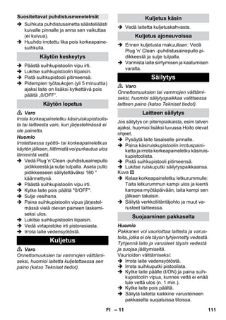 – 11 
 Suihkuta puhdistusainetta säästeliäästi 
kuivalle pinnalle ja anna sen vaikuttaa 
(ei kuivua). 
 Huuhdo irrotettu lika pois korkeapaine-suihkulla. 
 Päästä suihkupistoolin vipu irti. 
 Lukitse suihkupistoolin liipaisin. 
 Pistä suihkupistooli pitimeensä. 
 Pidempien työtaukojen (yli 5 minuuttia) 
ajaksi laite on lisäksi kytkettävä pois 
päältä „0/OFF“. 
 Varo 
Irrota korkeapaineletku käsiruiskupistoolis-ta 
tai laitteesta vain, kun järjestelmässä ei 
ole painetta. 
Huomio 
Irrotettaessa syöttö- tai korkeapaineletkua 
käytön jälkeen, liittimistä voi purkautua ulos 
lämmintä vettä. 
 Vedä Plug 'n' Clean -puhdistusainepullo 
pidikkeestä ja sulje tulpalla. Aseta pullo 
pidikkeeseen säilytettäväksi 180 ° 
käännettynä. 
 Päästä suihkupistoolin vipu irti. 
 Kytke laite pois päältä 0/OFF. 
 Sulje vesihana. 
 Paina suihkupistoolin vipua järjestel-mässä 
vielä olevan paineen laskemi-seksi 
ulos. 
 Lukitse suihkupistoolin liipaisin. 
 Vedä virtapistoke irti pistorasiasta. 
 Irrota laite vedensyötöstä. 
 Varo 
Onnettomuuksien tai vammojen välttämi-seksi, 
huomioi laitetta kuljetettaessa sen 
paino (katso Tekniset tiedot). 
 Vedä laitetta kuljetuskahvasta. 
 Ennen kuljetusta makuullaan: Vedä 
Plug 'n' Clean -puhdistusainepullo pi-dikkeestä 
ja sulje tulpalla. 
 Varmista laite siirtymisen ja kaatumisen 
varalta. 
 Varo 
Onnettomuuksien tai vammojen välttämi-seksi, 
huomioi säilytyspaikkaa valittaessa 
laitteen paino (katso Tekniset tiedot). 
Jos säilytys on pitempiaikaista, esim talven 
ajaksi, huomioi lisäksi luvussa Hoito olevat 
ohjeet. 
 Pysäytä laite tasaiselle pinnalle. 
 Paina käsiruiskupistoolin irrotuspaini-ketta 
ja irrota korkeapaineletku käsiruis-kupistoolista. 
 Pistä suihkupistooli pitimeensä. 
 Lukitse ruiskuputki säilytyspaikkaansa. 
Kuva 
 Kelaa korkeapaineletku letkurummulle: 
Taita letkurummun kampi ulos ja kierrä 
kampea myötäpäivään, taita kampi sen 
jälkeen takaisin. 
 Säilytä verkkoliitäntäjohto ja muut va-rusteet 
laitteessa. 
Huomio 
Pakkanen voi vaurioittaa laitteita ja varus-teita, 
jotka ei ole täysin tyhjennetty vedestä. 
Tyhjennä laite ja varusteet täysin vedestä 
ja suojaa jäätymiseltä. 
Vaurioiden välttämiseksi: 
 Irrota laite vedensyötöstä. 
 Irrota suihkuputki pistoolista. 
 Kytke laite päälle (I/ON) ja paina suih-kupistoolin 
vipua, kunnes vettä ei enää 
tule vettä ulos (n. 1 min.). 
 Kytke laite pois päältä. 
 Säilytä laitetta kaikkine varusteineen 
pakkaselta suojatuissa tiloissa. 
Suositeltavat puhdistusmenetelmät 
Käytön keskeytys 
Käytön lopetus 
Kuljetus 
Kuljetus käsin 
Kuljetus ajoneuvoissa 
Säilytys 
Laitteen säilytys 
Suojaaminen pakkaselta 
FI 111 
 