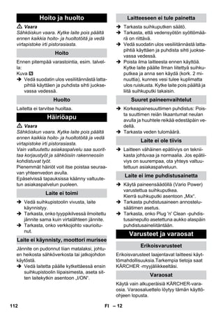 – 12 
 Vaara 
Sähköiskun vaara. Kytke laite pois päältä 
ennen kaikkia hoito- ja huoltotöitä ja vedä 
virtapistoke irti pistorasiasta. 
Ennen pitempää varastointia, esim. talvel-la: 
Kuva 
 Vedä suodatin ulos vesiliitännästä latta-pihtiä 
käyttäen ja puhdista sihti juokse-vassa 
vedessä. 
Laitetta ei tarvitse huoltaa. 
 Vaara 
Sähköiskun vaara. Kytke laite pois päältä 
ennen kaikkia hoito- ja huoltotöitä ja vedä 
virtapistoke irti pistorasiasta. 
Vain valtuutettu asiakaspalvelu saa suorit-taa 
korjaustyöt ja sähköisiin rakenneosiin 
kohdistuvat työt. 
Pienemmät häiriöt voit itse poistaa seuraa-van 
yhteenvedon avulla. 
Epäselvissä tapauksissa käänny valtuute-tun 
asiakaspalvelun puoleen. 
 Vedä suihkupistoolin vivusta, laite 
käynnistyy. 
 Tarkasta, onko tyyppikilvessä ilmoitettu 
jännite sama kuin virtalähteen jännite. 
 Tarkasta, onko verkkojohto vaurioitu-nut. 
Jännite on pudonnut liian matalaksi, johtu-en 
heikosta sähköverkosta tai jatkojohdon 
käytöstä. 
 Vedä laitetta päälle kytkettäessä ensin 
suihkupistoolin liipaisimesta, aseta sit-ten 
laitekytkin asentoon „I/ON“. 
 Tarkasta suihkuputken säätö. 
 Tarkasta, että vedensyötön syöttömää-rä 
on riittävä. 
 Vedä suodatin ulos vesiliitännästä latta-pihtiä 
käyttäen ja puhdista sihti juokse-vassa 
vedessä. 
 Poista ilma laitteesta ennen käyttöä. 
Kytke laite päälle Ilman liitettyä suihku-putkea 
ja anna sen käydä (kork. 2 mi-nuuttia), 
kunnes vesi tulee kuplimatta 
ulos ruiskusta. Kytke laite pois päältä ja 
liitä suihkuputki takaisin. 
 Korkeapainesuuttimen puhdistus: Pois-ta 
suuttimen reiän likaantumat neulan 
avulla ja huuhtele reikää edestäpäin ve-dellä. 
 Tarkasta veden tulomäärä. 
 Laitteen vähäinen epätiiviys on teknii-kasta 
johtuvaa ja normaalia. Jos epätii-viys 
on suurempaa, ota yhteys valtuu-tettuun 
asiakaspalveluun. 
 Käytä paineensäädöllä (Vario Power) 
varustettua suihkuputkea. 
Kierrä suihkuputki asentoon „Mix“. 
 Tarkasta puhdistusaineen annostelu-säätimen 
asetus. 
 Tarkasta, onko Plug 'n' Clean -puhdis-tusainepullo 
asetettuna aukko alaspäin 
puhdistusaineliitäntään. 
Erikoisvarusteet laajentavat laitteesi käyt-tömahdollisuuksia. 
Tarkempia tietoja saat 
KÄRCHER -myyjäliikkeeltäsi. 
Käytä vain alkuperäisiä KÄRCHER-vara-osia. 
Varaosaluettelo löytyy tämän käyttö-ohjeen 
lopusta. 
Hoito ja huolto 
Hoito 
Huolto 
Häiriöapu 
Laite ei toimi 
Laite ei käynnisty, moottori murisee 
Laitteeseen ei tule painetta 
Suuret paineenvaihtelut 
Laite ei ole tiivis 
Laite ei ime puhdistusainetta 
Varusteet ja varaosat 
Erikoisvarusteet 
Varaosat 
112 FI 
 