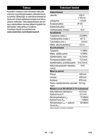 Takuu Tekniset tiedot 
– 13 
Kussakin maassa ovat voimassa valtuutta-mamme 
myyntiorganisaation julkaisemat ta-kuuehdot. 
Materiaali- ja valmistusvirheistä ai-heutuvat 
virheet laitteessa korjaamme takuu-aikana 
maksutta. Takuutapauksessa ota yh-teys 
ostotositteen kanssa jälleenmyyjään tai 
lähimpään valtuutettuun huoltoon. 
Osoitteet löydät sivustoltamme: 
www.kaercher.com/dealersearch 
Sähköliitäntä 
Jännite 230 
1~50 
V 
Hz 
Liitosjohto 1,8 kW 
Suojausluokka IP X5 
Kotelointiluokka I 
Verkkosulake (hidas) 10 A 
Vesiliitäntä 
Tulopaine (maks.) 0,8 MPa 
Tulolämpötila (maks.) 40 °C 
Tulomäärä (min.) 9 l/min 
Maks. alkuimukorkeus 0,5 m 
Suoritustiedot 
Työpaine 11 MPa 
Maks. sallittu paine 13 MPa 
Syöttömäärä, vesi 6,3 l/min 
Pumppausmäärä maks. 7,0 l/min 
Syöttömäärä, puhdistusaine 0-0,3 l/min 
Käsiruiskupistoolin takaisku-voima 
16 N 
Mitat ja painot 
Pituus 349 mm 
Leveys 426 mm 
Korkeus 878 mm 
Paino, käyttövalmiina varustei-neen 
15,3 kg 
Mitatut arvot EN 60335-2-79 mukaisesti 
Käsi-käsivarsi tärinäarvo 
2,5 
Epävarmuus K 
0,3 
m/s2 
m/s2 
Äänenpainetaso LpA 
Epävarmuus KpA 
75 
3 
dB(A) 
dB(A) 
Äänitehotaso LWA + epävar-muus 
KWA 
92 dB(A) 
Oikeus teknisiin muutoksiin pidätetään. 
FI 113 
 
