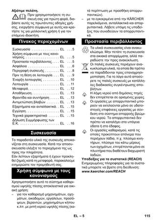 – 5 
Αξιότιμε πελάτη. 
Πριν χρησιμοποιήσετε τη συ- 
σκευή σας για πρώτη φορά, δια- 
βάστε αυτές τις πρωτότυπες οδηγίες χρή- 
σης, ενεργήστε σύμφωνα με αυτές και κρα- 
τήστε τις για μελλοντική χρήση ή για τον 
επόμενο ιδιοκτήτη. 
Το παραδοτέο υλικό της συσκευής απεικο- 
νίζεται στη συσκευασία. Κατά την αποσυ- 
σκευασία ελέγξτε το περιεχόμενο της ως 
προς την πληρότητα. 
Εάν λείπουν εξαρτήματα ή έχουν προκλη- 
θεί ζημιές κατά τη μεταφορά, παρακαλούμε 
ενημερώστε τον προμηθευτή σας. 
Χρησιμοποιήστε αυτό το σύστημα καθαρι- 
σμού υψηλής πίεσης αποκλειστικά για οικι- 
ακή χρήση: 
– για τον καθαρισμό μηχανημάτων, οχη- 
μάτων, οικοδομών, εργαλείων, προσό- 
ψεων, βεραντών, μηχανημάτων κήπου 
κ.λπ. με ριπή νερού υψηλής πίεσης (κα- 
τά περίπτωση με προσθήκη απορρυ- 
παντικών). 
– με τα εγκεκριμένα από την KÄRCHER 
παρελκόμενα, ανταλλακτικά και απορ- 
ρυπαντικά. Λάβετε υπόψη τις υποδεί- 
ξεις που συνοδεύουν τα απορρυπαντι- 
κά. 
Τα υλικά συσκευασίας είναι ανακυ- 
κλώσιμα. Μην πετάτε τη συσκευασία 
στα οικιακά απορρίμματα, αλλά πα- 
ραδώστε την προς ανακύκλωση. 
Οι παλιές συσκευές περιέχουν ανα- 
κυκλώσιμα υλικά, τα οποία θα πρέπει 
να παραδίδονται προς επαναχρησι- 
μοποίηση. Για το λόγο αυτό αποσύ- 
ρετε τις παλιές συσκευές με κατάλλη- 
λες διαδικασίες συγκέντρωσης απο- 
βλήτων. 
Η λήψη νερού από δημόσιες πηγές 
δεν επιτρέπεται σε ορισμένες χώρες. 
Οι εργασίες με απορρυπαντικό μπο- 
ρούν να εκτελούνται μόνο σε υδατο- 
στεγείς επιφάνειες εργασίας με σύν- 
δεση στο σύστημα απορροής βρώμι- 
κου νερού. Το απορρυπαντικό δεν 
πρέπει να καταλήγει στα υπόγεια 
ύδατα ή στο έδαφος. 
Οι εργασίες καθαρισμού, κατά τις 
οποίες προκύπτουν απόνερα που 
περιέχουν λάδια, π.χ. πλύσιμο κινη- 
τήρων, πλύσιμο του κάτω μέρους 
των οχημάτων, επιτρέπονται μόνο σε 
πλυντήρια που διαθέτουν διαχωριστή 
λαδιών. 
Υποδείξεις για τα συστατικά (REACH) 
Ενημερωμένες πληροφορίες για τα συστα- 
τικά μπορείτε να βρείτε στη διεύθυνση: 
www.kaercher.com/REACH 
Πίνακας περιεχομένων 
Συσκευασία . . . . . . . . . . . . . . . EL . . .5 
Χρήση σύμφωνα με τους κανο- 
νισμούς. . . . . . . . . . . . . . . . . . . EL . . .5 
Προστασία περιβάλλοντος . . . . EL . . .5 
Ασφάλεια . . . . . . . . . . . . . . . . . EL . . .6 
Περιγραφή συσκευής . . . . . . . . EL . . .8 
Πριν τη θέση σε λειτουργία. . . . EL . . .9 
Έναρξη λειτουργίας . . . . . . . . . EL . .10 
Λειτουργία . . . . . . . . . . . . . . . . EL . . 11 
Μεταφορά. . . . . . . . . . . . . . . . . EL . .12 
Αποθήκευση. . . . . . . . . . . . . . . EL . .13 
Φροντίδα και συντήρηση . . . . . EL . .13 
Αντιμετώπιση βλαβών . . . . . . . EL . .13 
Εξαρτήματα και ανταλλακτικά. . EL . .15 
Εγγύηση . . . . . . . . . . . . . . . . . . EL . .15 
Τεχνικά χαρακτηριστικά . . . . . . EL . .15 
Δήλωση Συμμόρφωσης των 
Ε.Κ. . . . . . . . . . . . . . . . . . . . . . EL . .16 
Συσκευασία 
Χρήση σύμφωνα με τους 
κανονισμούς 
Προστασία περιβάλλοντος 
EL 115 
 