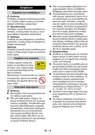 – 6 
 Κίνδυνος 
Υποδείξεις για άμεσα επαπειλούμενο κίνδυ- 
νο, ο οποίος μπορεί να έχει ως συνέπεια 
σοβαρό ή θανάσιμο τραυματισμό. 
 Προειδοποίηση 
Υποδείξεις για μια δυνητικά επικίνδυνη κα- 
τάσταση, η οποία μπορεί να έχει ως συνέ- 
πεια σοβαρό ή θανάσιμο τραυματισμό. 
 Προσοχή 
Υπόδειξη για μια ενδεχομένως επικίνδυνη 
κατάσταση, η οποία μπορεί να οδηγήσει σε 
ελαφρό τραυματισμό. 
Προσοχή 
Υπόδειξη για μια δυνητικά επικίνδυνη κατά- 
σταση, η οποία μπορεί να έχει ως συνέπεια 
υλικές ζημίες. 
Η δέσμη υψηλής πίεσης δεν 
πρέπει να κατευθύνεται πάνω 
σε άτομα, ζώα, ενεργοποιημέ- 
νο ηλεκτρικό εξοπλισμό ή στην 
ίδια τη συσκευή. 
Προστατεύετε τη συσκευή από τον παγετό. 
Η συσκευή δεν πρέπει να συνδεθεί 
απευθείας στο δημόσιο δίκτυο πό- 
σιμου νερού. 
 Κίνδυνος 
 Μην αγγίζετε ποτέ το ρευματολήπτη και 
την πρίζα με υγρά χέρια. 
 Πριν από κάθε χρήση, ελέγχετε τον 
αγωγό σύνδεσης δικτύου και το ρευμα- 
τολήπτη για βλάβες. Απευθυνθείτε αμέ- 
σως στην εξουσιοδοτημένη υπηρεσία 
εξυπηρέτησης πελατών/σε ειδικευμένο 
ηλεκτρολόγο για την αντικατάσταση 
ενός αγωγού σύνδεσης δικτύου που 
έχει υποστεί ζημιά. Μην θέτετε σε λει- 
τουργία μια συσκευή που έχει χαλασμέ- 
νο αγωγό σύνδεσης δικτύου. 
 Όλα τα ρευματοφόρα εξαρτήματα στο 
χώρο εργασίας πρέπει να διαθέτουν 
αδιάβροχη προστασία από ρίψη νερού. 
 Ο ρευματολήπτης και ο συμπλέκτης 
ενός αγωγού προέκτασης πρέπει να εί- 
ναι υδατοστεγείς και να μην βρίσκονται 
μέσα στο νερό. Επιπλέον, ο συμπλέ- 
κτης δεν πρέπει να είναι αποτεθειμένος 
στο έδαφος. Συνιστάται να χρησιμοποι- 
είτε τύμπανα καλωδίου που διασφαλί- 
ζουν ότι οι πρίζες βρίσκονται τουλάχι- 
στον 60 mm πάνω από το έδαφος. 
 Φροντίστε να μην προκληθεί ζημιά στον 
αγωγό σύνδεσης δικτύου ή προέκτασης 
από πάτημα, σύνθλιψη, ρήξη ή άλλη κα- 
ταπόνηση. Προστατεύετε τους αγωγούς 
σύνδεσης δικτύου από τη ζέστη, τα λά- 
δια και τις αιχμηρές ακμές. 
 Προειδοποίηση 
 Συνδέστε τη συσκευή μόνο σε εναλλασ- 
σόμενο ρεύμα. Η τάση πρέπει να είναι 
σύμφωνη με τα στοιχεία στην πινακίδα 
τύπου της συσκευής. 
 Η συσκευή πρέπει να συνδεθεί μόνο σε 
μια ηλεκτρική σύνδεση που έχει εγκατα- 
σταθεί από ειδικό ηλεκτρολόγο-εγκατα- 
στάτη κατά το πρότυπο IEC 60364. 
 Τα ακατάλληλα ηλεκτρικά καλώδια προ- 
έκτασης μπορεί να είναι επικίνδυνα. Σε 
υπαίθριους χώρους χρησιμοποιείτε 
μόνο εγκεκριμένους και αντιστοίχως 
επισημασμένους ηλεκτρικούς αγωγούς 
προέκτασης με επαρκή διατομή: 1 - 10 
m: 1,5 mm2; 10 - 30 m: 2,5 mm2: 
 Ξετυλίγετε πάντα μέχρι τέρμα τους αγω- 
γούς προέκτασης από το τύμπανο κα- 
λωδίου. 
 Για λόγους ασφαλείας συνιστούμε τη 
λειτουργία της συσκευής κατά κανόνα 
μέσω ενός προστατευτικού διακόπτη 
ρεύματος διαρροής (έως 30 mA). 
Ασφάλεια 
Σημασία των υποδείξεων 
Σύμβολα στη συσκευή 
Ηλεκτρικά εξαρτήματα 
116 EL 
 