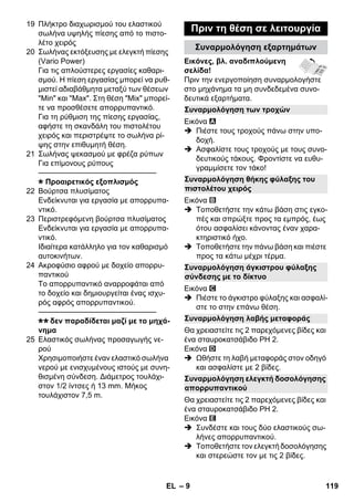 Συναρμολόγηση των τροχών 
Συναρμολόγηση θήκης φύλαξης του 
πιστολέτου χειρός 
Συναρμολόγηση άγκιστρου φύλαξης 
σύνδεσης με το δίκτυο 
Συναρμολόγηση λαβής μεταφοράς 
Συναρμολόγηση ελεγκτή δοσολόγησης 
απορρυπαντικού 
– 9 
19 Πλήκτρο διαχωρισμού του ελαστικού 
σωλήνα υψηλής πίεσης από το πιστο- 
λέτο χειρός 
20 Σωλήνας εκτόξευσης με ελεγκτή πίεσης 
(Vario Power) 
Για τις απλούστερες εργασίες καθαρι- 
σμού. Η πίεση εργασίας μπορεί να ρυθ- 
μιστεί αδιαβάθμητα μεταξύ των θέσεων 
Min και Max. Στη θέση Mix μπορεί- 
τε να προσθέσετε απορρυπαντικό. 
Για τη ρύθμιση της πίεσης εργασίας, 
αφήστε τη σκανδάλη του πιστολέτου 
χειρός και περιστρέψτε το σωλήνα ρί- 
ψης στην επιθυμητή θέση. 
21 Σωλήνας ψεκασμού με φρέζα ρύπων 
Για επίμονους ρύπους 
———————————————– 
Προαιρετικός εξοπλισμός 
22 Βούρτσα πλυσίματος 
Ενδείκνυται για εργασία με απορρυπα- 
ντικό. 
23 Περιστρεφόμενη βούρτσα πλυσίματος 
Ενδείκνυται για εργασία με απορρυπα- 
ντικό. 
Ιδιαίτερα κατάλληλο για τον καθαρισμό 
αυτοκινήτων. 
24 Ακροφύσιο αφρού με δοχείο απορρυ- 
παντικού 
Το απορρυπαντικό αναρροφάται από 
το δοχείο και δημιουργείται ένας ισχυ- 
ρός αφρός απορρυπαντικού. 
———————————————– 
δεν παραδίδεται μαζί με το μηχά- 
νημα 
25 Ελαστικός σωλήνας προσαγωγής νε- 
ρού 
Χρησιμοποιήστε έναν ελαστικό σωλήνα 
νερού με ενισχυμένους ιστούς με συνη- 
θισμένη σύνδεση. Διάμετρος τουλάχι- 
στον 1/2 ίντσες ή 13 mm. Μήκος 
τουλάχιστον 7,5 m. 
Πριν τη θέση σε λειτουργία 
Συναρμολόγηση εξαρτημάτων 
Εικόνες, βλ. αναδιπλούμενη 
σελίδα! 
Πριν την ενεργοποίηση συναρμολογήστε 
στο μηχάνημα τα μη συνδεδεμένα συνο- 
δευτικά εξαρτήματα. 
Εικόνα 
 Πιέστε τους τροχούς πάνω στην υπο- 
δοχή. 
 Ασφαλίστε τους τροχούς με τους συνο- 
δευτικούς τάκους. Φροντίστε να ευθυ- 
γραμμίσετε τον τάκο! 
Εικόνα 
 Τοποθετήστε την κάτω βάση στις εγκο- 
πές και σπρώξτε προς τα εμπρός, έως 
ότου ασφαλίσει κάνοντας έναν χαρα- 
κτηριστικό ήχο. 
 Τοποθετήστε την πάνω βάση και πιέστε 
προς τα κάτω μέχρι τέρμα. 
Εικόνα 
 Πιέστε το άγκιστρο φύλαξης και ασφαλί- 
στε το στην επάνω θέση. 
Θα χρειαστείτε τις 2 παρεχόμενες βίδες και 
ένα σταυροκατσάβιδο PH 2. 
Εικόνα 
 Ωθήστε τη λαβή μεταφοράς στον οδηγό 
και ασφαλίστε με 2 βίδες. 
Θα χρειαστείτε τις 2 παρεχόμενες βίδες και 
ένα σταυροκατσάβιδο PH 2. 
Εικόνα 
 Συνδέστε και τους δύο ελαστικούς σω- 
λήνες απορρυπαντικού. 
 Τοποθετήστε τον ελεγκτή δοσολόγησης 
και στερεώστε τον με τις 2 βίδες. 
EL 119 
 