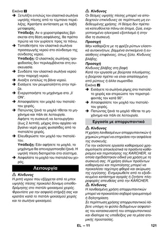 – 11 
Εικόνα 
 Ξετυλίξτε εντελώς τον ελαστικό σωλήνα 
υψηλής πίεσης από το τύμπανο περιέ- 
λιξης. Κρατήστε αντίσταση με τη λαβή 
μεταφοράς. 
Υπόδειξη: Αν ο χειροστρόφαλος βρί- 
σκεται στη θέση ασφάλισης, θα πρέπει 
πρώτα να τον γυρίσετε προς τα πάνω. 
 Τοποθετήστε τον ελαστικό σωλήνα 
προσαγωγής νερού στο σύνδεσμο της 
σύνδεσης νερού. 
Υπόδειξη: Ο ελαστικός σωλήνας τρο- 
φοδοσίας δεν περιλαμβάνεται στη συ- 
σκευασία. 
 Συνδέστε τον ελαστικό σωλήνα νερού 
στην παροχή νερού. 
 Ανοίξτε εντελώς τη βάνα νερού. 
 Εισάγετε τον ρευματολήπτη στην πρί- 
ζα. 
 Ενεργοποιήστε το μηχάνημα στο „I/ 
ON“. 
 Απασφαλίστε τον μοχλό του πιστολέ- 
του χειρός. 
 Πατώντας ξανά το μοχλό τίθεται το μη- 
χάνημα και πάλι σε λειτουργία. 
Αφήστε τη συσκευή να λειτουργήσει 
(έως 2 λεπτά), μέχρις ότου αρχίσει να 
βγαίνει νερό χωρίς φυσαλίδες από το 
πιστολέτο χειρός. 
 Ελευθερώστε τον μοχλό του πιστολέ- 
του. 
Υπόδειξη: Εάν αφήσετε το μοχλό, το 
μηχάνημα θα απενεργοποιηθεί ξανά. Η 
υψηλή πίεση διατηρείται στο σύστημα. 
 Ασφαλίστε το μοχλό του πιστολέτου χει- 
ρός. 
 Κίνδυνος 
Η ριπή νερού που εξέρχεται από το μπεκ 
υψηλής πίεσης προκαλεί δύναμη οπισθο- 
δρόμησης στο πιστόλι ψεκασμού χειρός. 
Φροντίστε για την ασφαλή στήριξή σας και 
κρατάτε καλά το πιστόλι ψεκασμού χειρός 
και το σωλήνα ψεκασμού. 
 Κίνδυνος 
Οι δέσμες υψηλής πίεσης μπορεί να απο- 
δειχτούν επικίνδυνες σε περίπτωση μη εν- 
δεδειγμένης χρήσης. Η δέσμη δεν πρέπει 
να κατευθύνεται πάνω σε άτομα, ζώα, ενερ- 
γοποιημένο ηλεκτρικό εξοπλισμό ή στην 
ίδια τη συσκευή. 
Προσοχή 
Μην καθαρίζετε με τη φρέζα ρύπων ελαστι- 
κά αυτοκινήτων, βαμμένα αντικείμενα ή ευ- 
αίσθητες επιφάνειες, όπως ξύλο. Κίνδυνος 
βλάβης. 
Προσοχή 
Κίνδυνος βλάβης στη βαφή 
Κατά την εργασία με βούρτσα πλυσίματος, 
η βούρτσα πρέπει να είναι απαλλαγμένη 
από ρύπους ή άλλα σωματίδια. 
Εικόνα 
 Εισάγετε το σωλήνα ρίψης στο πιστολέ- 
το χειρός και στερεώστε τον περιστρέ- 
φοντάς τον κατά 90°. 
 Απασφαλίστε τον μοχλό του πιστολέ- 
του χειρός. 
 Πατώντας ξανά το μοχλό τίθεται το μη- 
χάνημα και πάλι σε λειτουργία. 
 Κίνδυνος 
Η χρήση λανθασμένων απορρυπαντικών ή 
χημικών μπορεί να επηρεάσει την ασφάλεια 
της συσκευής. 
Για την εκάστοτε εργασία καθαρισμού χρη- 
σιμοποιείτε αποκλειστικά τα προϊόντα καθα- 
ρισμού και περιποίησης της KARCHER, τα 
οποία σχεδιάστηκαν ειδικά για χρήση με τη 
συσκευή σας. Η χρήση άλλων προϊόντων 
καθαρισμού και περιποίησης μπορεί να 
προκαλέσει ταχύτερη φθορά και ακύρωση 
της εγγύησης. Ενημερωθείτε από το εξειδι- 
κευμένο κατάστημα αγοράς ή ζητήστε πλη- 
ροφορίες απευθείας από την KARCHER. 
 Κίνδυνος 
Η λανθασμένη χρήση απορρυπαντικών 
μπορεί να προκαλέσει σοβαρό τραυματισμό 
ή δηλητηρίαση. 
Σε περίπτωση χρήσης απορρυπαντικού λά- 
βετε υπόψη το φύλλο δεδομένων ασφαλεί- 
ας του κατασκευαστή του απορρυπαντικού 
και ιδιαίτερα τις υποδείξεις για τα μέσα ατο- 
μικής προστασίας. 
Λειτουργία 
Εργασία με απορρυπαντικό 
EL 121 
 