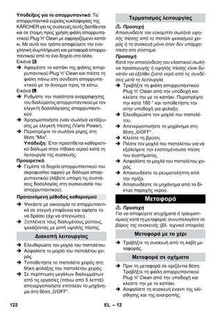 – 12 
Υποδείξεις για το απορρυπαντικό: Τα 
απορρυπαντικά ευρείας κυκλοφορίας της 
KÄRCHER για τις συσκευές αυτές διατίθενται 
και σε έτοιμη προς χρήση φιάλη απορρυπα- 
ντικού Plug 'n' Clean με σφραγιζόμενο καπά- 
κι. Με αυτό τον τρόπο αποφεύγετε την ενο- 
χλητική συμπλήρωση και μεταφορά απορρυ- 
παντικού από το ένα δοχείο στο άλλο. 
Εικόνα 
 Αφαιρέστε το καπάκι της φιάλης απορ- 
ρυπαντικού Plug 'n' Clean και πιέστε τη 
φιάλη πάνω στη σύνδεση απορρυπα- 
ντικού με το άνοιγμα προς τα κάτω. 
Εικόνα 
 Ρυθμίστε την ποσότητα αναρρόφησης 
του διαλύματος απορρυπαντικού με τον 
ελεγκτή δοσολόγησης απορρυπαντι- 
κού. 
 Χρησιμοποιήστε έναν σωλήνα εκτόξευ- 
σης με ελεγκτή πίεσης (Vario Power). 
 Περιστρέψτε το σωλήνα ρίψης στη 
θέση Mix. 
Υπόδειξη: Έτσι προστίθεται καθαριστι- 
κό διάλυμα στον πίδακα νερού κατά τη 
λειτουργία της συσκευής. 
Προαιρετικό 
 Γεμίστε το δοχείο απορρυπαντικού του 
ακροφυσίου αφρού με διάλυμα απορ- 
ρυπαντικού (λάβετε υπόψη τις συστά- 
σεις δοσολογίας στη συσκευασία του 
απορρυπαντικού). 
 Ψεκάστε με οικονομία το απορρυπαντι- 
κό σε στεγνή επιφάνεια και αφήστε το 
να δράσει (όχι να στεγνώσει). 
 Ξεπλένετε τους διαλυμένους ρύπους, 
ψεκάζοντας με ριπή υψηλής πίεσης. 
 Ελευθερώστε τον μοχλό του πιστολέτου. 
 Ασφαλίστε το μοχλό του πιστολέτου χει- 
ρός. 
 Τοποθετήστε το πιστολέτο χειρός στη 
θήκη φύλαξης του πιστολέτου χειρός. 
 Σε περίπτωση μεγάλων διαλειμμάτων 
από τις εργασίες (πάνω από 5 λεπτά) 
απενεργοποιήστε επιπλέον το μηχάνη- 
μα στη θέση „0/OFF“. 
 Προσοχή 
Αποσυνδέετε τον εύκαμπτο σωλήνα υψη- 
λής πίεσης από το πιστόλι ψεκασμού χει- 
ρός ή τη συσκευή μόνο όταν δεν υπάρχει 
πίεση στο σύστημα. 
Προσοχή 
Κατά την αποσύνδεση του ελαστικού σωλή- 
να προσαγωγής ή υψηλής πίεσης είναι δυ- 
νατόν να εξέλθει ζεστό νερό από τις συνδέ- 
σεις μετά τη λειτουργία. 
 Τραβήξτε τη φιάλη απορρυπαντικού 
Plug 'n' Clean από την υποδοχή και 
κλείστε την με το καπάκι. Περιστρέψτε 
την κατά 180 ° και τοποθετήστε την 
στην υποδοχή για φύλαξη. 
 Ελευθερώστε τον μοχλό του πιστολέ- 
του. 
 Απενεργοποιήστε το μηχάνημα στη 
θέση „0/OFF“. 
 Κλείστε τη βρύση. 
 Πιέστε τον μοχλό του πιστολέτου για να 
εξαλείψετε την εναπομένουσα πίεση 
του συστήματος. 
 Ασφαλίστε το μοχλό του πιστολέτου χει- 
ρός. 
 Αποσυνδέστε το ρευματολήπτη από 
την πρίζα. 
 Αποσυνδέστε το μηχάνημα από το δί- 
κτυο παροχής νερού. 
 Προσοχή 
Για να αποφύγετε ατυχήματα ή τραυματι- 
σμούς κατά τη μεταφορά, συνυπολογίστε το 
βάρος της συσκευής (βλ. τεχνικά στοιχεία). 
 Τραβήξτε τη συσκευή από τη λαβή με- 
ταφοράς. 
 Πριν τη μεταφορά σε οριζόντια θέση: 
Τραβήξτε τη φιάλη απορρυπαντικού 
Plug 'n' Clean από την υποδοχή και 
κλείστε την με το καπάκι. 
 Ασφαλίστε τη συσκευή έναντι της ολί- 
σθησης και της ανατροπής. 
Προτεινόμενη μέθοδος καθαρισμού 
Διακοπή λειτουργίας 
Τερματισμός λειτουργίας 
Μεταφορά 
Μεταφορά με το χέρι 
Μεταφορά σε οχήματα 
122 EL 
 