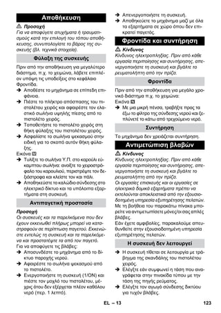 – 13 
 Προσοχή 
Για να αποφύγετε ατυχήματα ή τραυματι- 
σμούς κατά την επιλογή του τόπου αποθή- 
κευσης, συνυπολογίστε το βάρος της συ- 
σκευής (βλ. τεχνικά στοιχεία). 
Πριν από την αποθήκευση για μεγαλύτερο 
διάστημα, π.χ. το χειμώνα, λάβετε επιπλέ- 
ον υπόψη τις υποδείξεις στο κεφάλαιο 
Φροντίδα. 
 Αποθέστε το μηχάνημα σε επίπεδη επι- 
φάνεια. 
 Πιέστε το πλήκτρο απόσπασης του πι- 
στολέτου χειρός και αφαιρέστε τον ελα- 
στικό σωλήνα υψηλής πίεσης από το 
πιστολέτο χειρός. 
 Τοποθετήστε το πιστολέτο χειρός στη 
θήκη φύλαξης του πιστολέτου χειρός. 
 Ασφαλίστε το σωλήνα ψεκασμού στην 
ειδική για το σκοπό αυτόν θήκη φύλα- 
ξης. 
Εικόνα 
 Τυλίξτε το σωλήνα Υ.Π. στο καρούλι εύ- 
καμπτου σωλήνα: ανοίξτε το χειροστρό- 
φαλο του καρουλιού, περιστρέψτε τον δε- 
ξιόστροφα και κλείστε τον και πάλι. 
 Αποθηκεύστε το καλώδιο σύνδεσης στο 
ηλεκτρικό δίκτυο και τα υπόλοιπα εξαρ- 
τήματα στη συσκευή. 
Προσοχή 
Οι συσκευές και τα παρελκόμενα που δεν 
έχουν εκκενωθεί πλήρως μπορεί να κατα- 
στραφούν σε περίπτωση παγετού. Εκκενώ- 
στε εντελώς τη συσκευή και τα παρελκόμε- 
να και προστατέψτε τα από τον παγετό. 
Για να αποφύγετε τις βλάβες: 
 Αποσυνδέστε το μηχάνημα από το δί- 
κτυο παροχής νερού. 
 Αφαιρέστε το σωλήνα ψεκασμού από 
το πιστολέτο. 
 Ενεργοποιήστε τη συσκευή (1/ΟΝ) και 
πιέστε τον μοχλό του πιστολέτου, μέ- 
χρις ότου δεν εξέρχεται πλέον καθόλου 
νερό (περ. 1 λεπτό). 
 Απενεργοποιήστε τη συσκευή. 
 Αποθηκεύετε το μηχάνημα μαζί με όλα 
τα εξαρτήματα σε χώρο όπου δεν επι- 
κρατεί παγετός. 
 Κίνδυνος 
Κίνδυνος ηλεκτροπληξίας. Πριν από κάθε 
εργασία περιποίησης και συντήρησης, απε- 
νεργοποιήστε τη συσκευή και βγάλτε το 
ρευματολήπτη από την πρίζα. 
Πριν από την αποθήκευση για μεγάλο χρο- 
νικό διάστημα π.χ. το χειμώνα: 
Εικόνα 
 Με μια μικρή πένσα, τραβήξτε προς τα 
έξω το φίλτρο της σύνδεσης νερού και ξε- 
πλύνετέ το κάτω από τρεχούμενο νερό. 
Το μηχάνημα δεν χρειάζεται συντήρηση. 
 Κίνδυνος 
Κίνδυνος ηλεκτροπληξίας. Πριν από κάθε 
εργασία περιποίησης και συντήρησης, απε- 
νεργοποιήστε τη συσκευή και βγάλτε το 
ρευματολήπτη από την πρίζα. 
Οι εργασίες επισκευής και οι εργασίες σε 
ηλεκτρικά δομικά εξαρτήματα πρέπει να 
εκτελούνται αποκλειστικά από την εξουσιο- 
δοτημένη υπηρεσία εξυπηρέτησης πελατών. 
Με τη βοήθεια του παρακάτω πίνακα μπο- 
ρείτε να αντιμετωπίσετε μόνες/οι σας απλές 
βλάβες. 
Εάν έχετε αμφιβολίες, παρακαλούμε απευ- 
θυνθείτε στην εξουσιοδοτημένη υπηρεσία 
εξυπηρέτησης πελατών. 
 Η συσκευή τίθεται σε λειτουργία με τρά- 
βηγμα της σκανδάλης του πιστολέτου 
χειρός. 
 Ελέγξτε εάν συμφωνεί η τάση που ανα- 
γράφεται στην πινακίδα τύπου με την 
τάση της πηγής ρεύματος. 
 Ελέγξτε τον αγωγό σύνδεσης δικτύου 
για τυχόν βλάβες. 
Αποθήκευση 
Φύλαξη της συσκευής 
Αντιπαγετική προστασία 
Φροντίδα και συντήρηση 
Φροντίδα 
Συντήρηση 
Αντιμετώπιση βλαβών 
Η συσκευή δεν λειτουργεί 
EL 123 
 