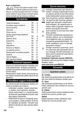 – 5 
Sayın müşterimiz, 
Cihazın ilk kullanımından önce 
bu orijinal kullanma kılavuzunu 
okuyun, bu kılavuza göre davranın ve daha 
sonra kullanım veya cihazın sonraki sahip-lerine 
vermek için bu kılavuzu saklayın. 
Cihazınızın teslimat kapsamı ambalajı üze-rinde 
gösterilmiştir. Ambalaj açıldığında 
içindeki parçalarda eksiklik olup olmadığını 
kontrol ediniz. 
Aksesuarların eksik olması durumunda ya 
da nakliye hasarlarında yetkili satıcınızı bil-gilendirin. 
Bu yüksek tazyikli temizleyiciyi sadece evi-nizde 
şu amaçlar için kullanın. 
– makineleri, araçları, inşaat malzemesi-ni, 
aletleri, bina cephesini, terasları, 
bahçe malzemeleri v.s. yüksek tazyikle 
temizlemek (gerektiğinde temizlik mad-desi 
katkısı kullanarak). 
– KÄRCHER firmasının onayladığı akse-suar 
parçaları, yedek parçalar ve temiz-lik 
maddeleri de dahildir. Temizlik mad-delerinin 
ekinde yer alan uyarıları dikka-te 
alın. 
Ambalaj malzemeleri geri dönüş-tü-rülebilir. 
Ambalaj malzemelerini evini-zin 
çöpüne atmak yerine lütfen tekrar 
kullan labilecekleri yerlere gönderin. 
Eski cihazlarda, yeniden değerlendir-me 
işlemine tabi tutulması gereken 
değerli geri dönüşüm malzemeleri 
bulunmaktadır. Bu nedenle eski ci-hazları 
lütfen öngörülen toplama sis-temleri 
aracılığıyla imha edin. 
Açık sulardan su alınması bazı ülke-lerde 
yasaktır. 
Temizlik maddeleriyle yapılacak ça-lışmalar 
sadece, pis su kanalizasyo-nuna 
bağlantısı olan sıvı geçirmez 
yüzeylerde gerçekleştirilmelidir. Te-mizlik 
maddesinin suya ve toprağa 
karışmasını önleyin. 
Örneğin motorların yıkanması, zemi-nin 
yıkanması gibi yağ içerikli atık su-yun 
oluştuğu temizlik çalışmaları sa-dece 
yıkama yerlerinde yağ sepera-törüyle 
yapılmalıdır. 
İçindekiler hakkında uyarılar (REACH) 
İçindekiler hakkında ayrıntılı bilgileri bulabi-leceğiniz 
adres: 
www.kaercher.com/REACH 
 Tehlike 
Ağır bedensel yaralanmalar ya da ölüme ne-den 
olan direkt bir tehlikeye yönelik uyarı. 
 Uyarı 
Ağır bedensel yaralanmalar ya da ölüme 
neden olabilecek olası tehlikeli bir duruma 
yönelik uyarı. 
 Dikkat 
Hafif yaralanmalara neden olabilecek olası 
tehlikeli bir duruma yönelik uyarı. 
Dikkat 
Maddi hasarlara neden olabilecek olası 
tehlikeli bir duruma yönelik uyarı. 
İçindekiler 
Teslimat kapsamı . . . . . . . . . . . TR . . .5 
Kurallara uygun kullanım . . . . . TR . . .5 
Çevre koruma. . . . . . . . . . . . . . TR . . .5 
Güvenlik . . . . . . . . . . . . . . . . . . TR . . .5 
Cihaz tanımı . . . . . . . . . . . . . . . TR . . .7 
Cihazı çalıştırmaya başlama-dan 
önce . . . . . . . . . . . . . . . . . TR . . .8 
İşletime alma . . . . . . . . . . . . . . TR . . .9 
Çalıştırma. . . . . . . . . . . . . . . . . TR . .10 
Taşıma . . . . . . . . . . . . . . . . . . . TR . . 11 
Depolama. . . . . . . . . . . . . . . . . TR . . 11 
Koruma ve Bakım. . . . . . . . . . . TR . .12 
Arızalarda yardım. . . . . . . . . . . TR . .12 
Aksesuarlar ve yedek parçalar. TR . .13 
Garanti . . . . . . . . . . . . . . . . . . . TR . .13 
Teknik Bilgiler . . . . . . . . . . . . . . TR . .13 
AB uygunluk bildirisi . . . . . . . . . TR . .14 
Teslimat kapsamı 
Kurallara uygun kullanım 
Çevre koruma 
Güvenlik 
Uyarıların anlamı 
126 TR 
 
