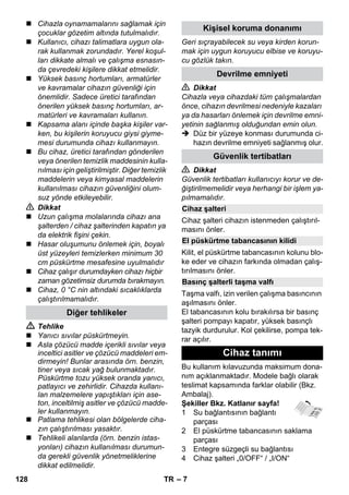 – 7 
 Cihazla oynamamalarını sağlamak için 
çocuklar gözetim altında tutulmalıdır. 
 Kullanıcı, cihazı talimatlara uygun ola-rak 
kullanmak zorundadır. Yerel koşul-ları 
dikkate almalı ve çalışma esnasın-da 
çevredeki kişilere dikkat etmelidir. 
 Yüksek basınç hortumları, armatürler 
ve kavramalar cihazın güvenliği için 
önemlidir. Sadece üretici tarafından 
önerilen yüksek basınç hortumları, ar-matürleri 
ve kavramaları kullanın. 
 Kapsama alanı içinde başka kişiler var-ken, 
bu kişilerin koruyucu giysi giyme-mesi 
durumunda cihazı kullanmayın. 
 Bu cihaz, üretici tarafından gönderilen 
veya önerilen temizlik maddesinin kulla-nılması 
için geliştirilmiştir. Diğer temizlik 
maddelerin veya kimyasal maddelerin 
kullanılması cihazın güvenliğini olum-suz 
yönde etkileyebilir. 
 Dikkat 
 Uzun çalışma molalarında cihazı ana 
şalterden / cihaz şalterinden kapatın ya 
da elektrik fişini çekin. 
 Hasar oluşumunu önlemek için, boyalı 
üst yüzeyleri temizlerken minimum 30 
cm püskürtme mesafesine uyulmalıdır 
 Cihaz çalışır durumdayken cihazı hiçbir 
zaman gözetimsiz durumda bırakmayın. 
 Cihaz, 0 °C nin altındaki sıcaklıklarda 
çalıştırılmamalıdır. 
 Tehlike 
 Yanıcı sıvılar püskürtmeyin. 
 Asla çözücü madde içerikli sıvılar veya 
inceltici asitler ve çözücü maddeleri em-dirmeyin! 
Bunlar arasında örn. benzin, 
tiner veya sıcak yağ bulunmaktadır. 
Püskürtme tozu yüksek oranda yanıcı, 
patlayıcı ve zehirlidir. Cihazda kullanı-lan 
malzemelere yapıştıkları için ase-ton, 
inceltilmiş asitler ve çözücü madde-ler 
kullanmayın. 
 Patlama tehlikesi olan bölgelerde ciha-zın 
çalıştırılması yasaktır. 
 Tehlikeli alanlarda (örn. benzin istas-yonları) 
cihazın kullanılması durumun-da 
gerekli güvenlik yönetmeliklerine 
dikkat edilmelidir. 
Geri sıçrayabilecek su veya kirden korun-mak 
için uygun koruyucu elbise ve koruyu-cu 
gözlük takın. 
 Dikkat 
Cihazla veya cihazdaki tüm çalışmalardan 
önce, cihazın devrilmesi nedeniyle kazaları 
ya da hasarları önlemek için devrilme emni-yetinin 
sağlanmış olduğundan emin olun. 
 Düz bir yüzeye konması durumunda ci-hazın 
devrilme emniyeti sağlanmış olur. 
 Dikkat 
Güvenlik tertibatları kullanıcıyı korur ve de-ğiştirilmemelidir 
veya herhangi bir işlem ya-pılmamalıdır. 
Cihaz şalteri cihazın istenmeden çalıştırıl-masını 
önler. 
Kilit, el püskürtme tabancasının kolunu blo-ke 
eder ve cihazın farkında olmadan çalış-tırılmasını 
önler. 
Taşma valfı, izin verilen çalışma basıncının 
aşılmasını önler. 
El tabancasının kolu bırakılırsa bir basınç 
şalteri pompayı kapatır, yüksek basınçlı 
tazyik durdurulur. Kol çekilirse, pompa tek-rar 
açılır. 
Bu kullanım kılavuzunda maksimum dona-nım 
açıklanmaktadır. Modele bağlı olarak 
teslimat kapsamında farklar olabilir (Bkz. 
Ambalaj). 
Şekiller Bkz. Katlanır sayfa! 
1 Su bağlantısının bağlantı 
parçası 
2 El püskürtme tabancasının saklama 
parçası 
3 Entegre süzgeçli su bağlantısı 
4 Cihaz şalteri „0/OFF“ / „I/ON“ 
Diğer tehlikeler 
Kişisel koruma donanımı 
Devrilme emniyeti 
Güvenlik tertibatları 
Cihaz şalteri 
El püskürtme tabancasının kilidi 
Basınç şalterli taşma valfı 
Cihaz tanımı 
128 TR 
 