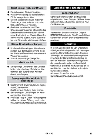 – 13 
 Einstellung am Strahlrohr prüfen. 
 Wasserversorgung auf ausreichende 
Fördermenge überprüfen. 
 Sieb im Wasseranschluss mit einer 
Flachzange herausziehen und unter 
fließendem Wasser reinigen. 
 Gerät vor dem Betrieb entlüften. 
Ohne angeschlossenes Strahlrohr das 
Gerät einschalten und laufen lassen 
(max. 2 Minuten), bis Wasser blasenfrei 
an der Pistole austritt. Gerät ausschal-ten 
und Strahlrohr wieder anschließen. 
 Hochdruckdüse reinigen: Verschmut-zungen 
aus der Düsenbohrung mit ei-ner 
Nadel entfernen und von vorne mit 
Wasser ausspülen. 
 Wasserzulaufmenge überprüfen. 
 Eine geringe Undichtheit des Gerätes 
ist technisch bedingt. Bei starker Un-dichtheit 
den autorisierten Kunden-dienst 
beauftragen. 
 Strahlrohr mit Druckregulierung (Vario 
Power) verwenden. 
Strahlrohr auf Stellung „Mix“ drehen. 
 Einstellung am Dosierregler für Reini-gungsmittel 
überprüfen. 
 Prüfen ob Plug 'n' Clean Reinigungsmit-telflasche 
mit der Öffnung nach unten 
im Anschluss für Reinigungsmittel sitzt. 
Sonderzubehör erweitert die Nutzungs-möglichkeiten 
Ihres Gerätes. Nähere Infor-mationen 
dazu erhalten Sie bei Ihrem KÄR-CHER- 
Händler. 
Verwenden Sie ausschließlich Original 
KÄRCHER Ersatzteile. Eine Ersatzteilüber-sicht 
finden Sie am Ende dieser Betriebs-anleitung. 
In jedem Land gelten die von unserer zu-ständigen 
Vertriebsgesellschaft herausge-gebenen 
Garantiebedingungen. Etwaige 
Störungen an Ihrem Gerät beseitigen wir 
innerhalb der Garantiefrist kostenlos, so-fern 
ein Material- oder Herstellungsfehler 
die Ursache sein sollte. Im Garantiefall 
wenden Sie sich bitte mit Kaufbeleg an Ih-ren 
Händler oder die nächste autorisierte 
Kundendienststelle. 
Adressen finden Sie unter: 
www.kaercher.com/dealersearch 
Gerät kommt nicht auf Druck 
Starke Druckschwankungen 
Gerät undicht 
Reinigungsmittel wird nicht 
angesaugt 
Zubehör und Ersatzteile 
Sonderzubehör 
Ersatzteile 
Garantie 
DE 13 
 