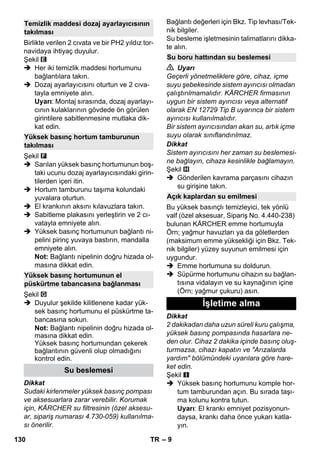– 9 
Birlikte verilen 2 cıvata ve bir PH2 yıldız tor-navidaya 
ihtiyaç duyulur. 
Şekil 
 Her iki temizlik maddesi hortumunu 
bağlantılara takın. 
 Dozaj ayarlayıcısını oturtun ve 2 cıva-tayla 
emniyete alın. 
Uyarı: Montaj sırasında, dozaj ayarlayı-cının 
kulaklarının gövdede ön görülen 
girintilere sabitlenmesine mutlaka dik-kat 
edin. 
Şekil 
 Sarılan yüksek basınç hortumunun boş-taki 
ucunu dozaj ayarlayıcısındaki girin-tilerden 
içeri itin. 
 Hortum tamburunu taşıma kolundaki 
yuvalara oturtun. 
 El krankının aksını kılavuzlara takın. 
 Sabitleme plakasını yerleştirin ve 2 cı-vatayla 
emniyete alın. 
 Yüksek basınç hortumunun bağlantı ni-pelini 
pirinç yuvaya bastırın, mandalla 
emniyete alın. 
Not: Bağlantı nipelinin doğru hizada ol-masına 
dikkat edin. 
Şekil 
 Duyulur şekilde kilitlenene kadar yük-sek 
basınç hortumunu el püskürtme ta-bancasına 
sokun. 
Not: Bağlantı nipelinin doğru hizada ol-masına 
dikkat edin. 
Yüksek basınç hortumundan çekerek 
bağlantının güvenli olup olmadığını 
kontrol edin. 
Dikkat 
Sudaki kirlenmeler yüksek basınç pompası 
ve aksesuarlara zarar verebilir. Korumak 
için, KÄRCHER su filtresinin (özel aksesu-ar, 
sipariş numarası 4.730-059) kullanılma-sı 
önerilir. 
Bağlantı değerleri için Bkz. Tip levhası/Tek-nik 
bilgiler. 
Su besleme işletmesinin talimatlarını dikka-te 
alın. 
 Uyarı 
Geçerli yönetmeliklere göre, cihaz, içme 
suyu şebekesinde sistem ayırıcısı olmadan 
çalıştırılmamalıdır. KÄRCHER firmasının 
uygun bir sistem ayırıcısı veya alternatif 
olarak EN 12729 Tip B uyarınca bir sistem 
ayırıcısı kullanılmalıdır. 
Bir sistem ayırıcısından akan su, artık içme 
suyu olarak sınıflandırılmaz. 
Dikkat 
Sistem ayırıcısını her zaman su beslemesi-ne 
bağlayın, cihaza kesinlikle bağlamayın. 
Şekil 
 Gönderilen kavrama parçasını cihazın 
su girişine takın. 
Bu yüksek basınçlı temizleyici, tek yönlü 
valf (özel aksesuar, Sipariş No. 4.440-238) 
bulunan KÄRCHER emme hortumuyla 
Örn; yağmur havuzları ya da göletlerden 
(maksimum emme yüksekliği için Bkz. Tek-nik 
bilgiler) yüzey suyunun emilmesi için 
uygundur. 
 Emme hortumuna su doldurun. 
 Süpürme hortumunu cihazın su bağlan-tısına 
vidalayın ve su kaynağının içine 
(Örn; yağmur çukuru) asın. 
Dikkat 
2 dakikadan daha uzun süreli kuru çalışma, 
yüksek basınç pompasında hasarlara ne-den 
olur. Cihaz 2 dakika içinde basınç oluş-turmazsa, 
cihazı kapatın ve Arızalarda 
yardım bölümündeki uyarılara göre hare-ket 
edin. 
Şekil 
 Yüksek basınç hortumunu komple hor-tum 
tamburundan açın. Bu sırada taşı-ma 
kolunu kontra tutun. 
Uyarı: El krankı emniyet pozisyonun-daysa, 
krankı daha önce yukarı katla-yın. 
Temizlik maddesi dozaj ayarlayıcısının 
takılması 
Yüksek basınç hortum tamburunun 
takılması 
Yüksek basınç hortumunun el 
püskürtme tabancasına bağlanması 
Su beslemesi 
Su boru hattından su beslemesi 
Açık kaplardan su emilmesi 
İşletime alma 
130 TR 
 
