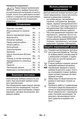 – 5 
Уважаемый покупатель! 
Перед первым применением 
вашего прибора прочитайте 
эту оригинальную инструкцию по эксплу- 
атации, после этого действуйте соответ- 
ственно и сохраните ее для дальнейше- 
го пользования или для следующего 
владельца. 
Комплектация прибора указана на упа- 
ковке. При распаковке прибора прове- 
рить комплектацию. 
При обнаружении недостающих принад- 
лежностей или повреждений, получен- 
ных во время транспортировки, следует 
уведомить торговую организацию, про- 
давшую прибор. 
Данный моечный аппарат высокого дав- 
ления предназначен только для исполь- 
зования в домашнем хозяйстве. 
– для мойки машин, автомобилей, 
строений, инструментов, фасадов, 
террас, садовых принадлежностей и 
т.д. с помощью струи воды под высо- 
ким давлением (при необходимости 
с добавлением моющих средств). 
– При этом применению подлежат при- 
надлежности, запасные части и чи- 
стящие средства, разрешенные для 
использования фирмой KÄRCHER. 
Указания, приложенные к чистящим 
средствам, подлежат соблюдению. 
Упаковочные материалы пригодны 
для вторичной обработки. Поэтому 
не выбрасывайте упаковку вместе 
с домашними отходами, а сдайте 
ее в один из пунктов приема вто- 
ричного сырья. 
Старые приборы содержат ценные 
перерабатываемые материалы, 
подлежащие передаче в пункты 
приемки вторичного сырья. Поэто- 
му утилизируйте старые приборы 
через соответствующие системы 
приемки отходов. 
Забор воды из общественных во- 
доемов в некоторых странах за- 
прещен. 
Проводить работы с применением 
чистящего средства разрешается 
только на водонепроницаемых ра- 
бочих поверхностях с подсоедине- 
нием к бытовой канализации. Не 
допускать проникновения чистя- 
щего средства в водоёмы или 
грунт. 
Оглавление 
Комплект поставки . . . . . . . . . RU . . .5 
Использование по назначе- 
нию. . . . . . . . . . . . . . . . . . . . . . RU . . .5 
Защита окружающей среды. . RU . . .5 
Безопасность . . . . . . . . . . . . . RU . . .6 
Описание прибора . . . . . . . . . RU . . .9 
Перед началом работы . . . . . RU . . .9 
Начало работы . . . . . . . . . . . . RU . . 11 
Эксплуатация . . . . . . . . . . . . . RU . . 11 
Транспортировка . . . . . . . . . . RU . .13 
Хранение. . . . . . . . . . . . . . . . . RU . .13 
Уход и техническое обслужи- 
вание . . . . . . . . . . . . . . . . . . . . RU . .14 
Помощь в случае неполадок. RU . .14 
Принадлежности и запасные 
детали . . . . . . . . . . . . . . . . . . . RU . .15 
Гарантия . . . . . . . . . . . . . . . . . RU . .15 
Технические данные. . . . . . . . RU . .16 
Заявление о соответствии ЕС RU . .16 
Комплект поставки 
Использование по 
назначению 
Защита окружающей среды 
136 RU 
 