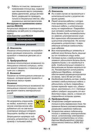 – 6 
Работы по очистке, связанные с 
появлением сточных вод, содержа- 
щих машинное масло (например, 
мойка двигателей, днища автомо- 
биля), разрешается проводить 
только в специальных местах, обо- 
рудованных маслоотделителем. 
Инструкции по применению компо- 
нентов (REACH) 
Актуальные сведения о компонентах 
приведены на веб-узле по следующему 
адресу: 
www.kaercher.com/REACH 
 Опасность 
Указание относительно непосредст- 
венно грозящей опасности, которая 
приводит к тяжелым увечьям или к 
смерти. 
 Предупреждение 
Указание относительно возможной по- 
тенциально опасной ситуации, кото- 
рая может привести к тяжелым уве- 
чьям или к смерти. 
 Внимание! 
Указание на потенциально опасную си- 
туацию, которая может привести к 
получению легких травм. 
Внимание 
Указание относительно возможной по- 
тенциально опасной ситуации, кото- 
рая может повлечь материальный 
ущерб. 
Не направлять струю воды 
на людей, животных, вклю- 
ченное электрическое обо- 
рудование или на сам высо- 
конапорный моющий аппарат. 
Защищать прибор от мороза. 
Запрещается напрямую под- 
ключать устройство к трубо- 
проводу с питьевой водой. 
 Опасность 
 Ни в коем случае не прикасаться к 
штепсельной вилке и розетке мо- 
крыми руками. 
 Перед началом работы с аппара- 
том проверить сетевой соедини- 
тельный кабель и штепсельную 
вилку на повреждения. Поврежден- 
ный сетевой соединительный ка- 
бель должен быть незамедлитель- 
но заменен уполномоченной служ- 
бой сервисного обслуживания/спе- 
циалистом-электриком. Не эксплу- 
атировать устройство с повре- 
жденным сетевым соединитель- 
ным кабелем. 
 Все токопроводящие элементы в 
рабочей зоне должны быть защище- 
ны от попадания струи воды. 
 Сетевая вилка и соединительный 
элемент удлинителя должны быть 
герметичными и не находиться в 
воде. Соединительный элемент в 
дальнейшем не должен касаться по- 
ла. Рекомендуется использовать 
кабельные барабаны, которые 
обеспечивают размещение розеток 
не менее, чем в 60 мм от пола. 
 Необходимо следить за тем, чтобы 
сетевой соединительный кабель и 
удлинители не были повреждены 
путем переезда через них, сдавли- 
вания, растяжения и т.п. Сетевые 
кабели следует защищать от воз- 
действия жары, масла, а также от 
повреждения острыми краями. 
 Предупреждение 
 Устройство следует включать 
только в сеть переменного тока. На- 
пряжение должно соответствовать 
указаниям в заводской табличке. 
 Устройство можно подключать 
только к элементу электроподклю- 
чения, исполненному электромон- 
тером в соответствии со стан- 
дартом Международной электро- 
технической комиссии (МЭК) IEC 
60364. 
Безопасность 
Значение указаний: 
Символы на приборе 
Электрические компоненты 
RU 137 
 