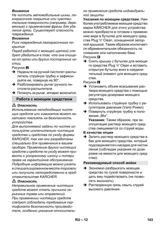 – 12 
Внимание 
Не чистить автомобильные шины, ла- 
кокрасочное покрытие или чувстви- 
тельные поверхности (например, дере- 
вянные) с применением фрезы для уда- 
ления грязи. Существует опасность 
повреждения. 
Внимание 
Риск повреждения лакокрасочного по- 
крытия 
Перед работой с моющей щеткой сле- 
дует убедиться в том, что она очище- 
на от грязи или других посторонних ча- 
стиц. 
Рисунок 
 Наденьте на ручной пистолет-распы- 
литель струйную трубку и зафикси- 
руйте ее, повернув на 90°. 
 Разблокировать рычаг ручного пи- 
столета-распылителя. 
 Потянуть за рычаг, аппарат включится. 
 Опасность 
Использование неподходящих чистя- 
щих средств или химикатов может не- 
гативно повлиять на безопасность 
устройства. 
Для выполняемой задачи по чистке ис- 
пользуйте исключительно чистящие 
средства и средства по уходу фирмы 
KARCHER, так как они разработаны 
специально для применения в вашем 
приборе. Применение других чистящих 
средств и средств по уходу может при- 
вести к ускоренному износу и потери 
права на гарантийное обслуживание. 
Подробную информацию можно узнать 
в специализированном месте торговли 
или получить непосредственно в пред- 
ставительстве KARCHER. 
 Опасность 
Неправильное применение чистящих 
средств может стать причиной се- 
рьезных травм или отравлений. 
При применении чистящих средств 
следует соблюдать требования сер- 
тификата безопасности производи- 
теля, особенно указания относитель- 
но применения средств индивидуаль- 
ной защиты. 
Указания по моющим средствам: Наи- 
более употребляемое моющее средство 
марки KÄRCHER для этого устройства 
можно приобрести в готовом к примене- 
нию виде в бутылке для моющего сред- 
ства Plug 'n' Clean, оснащенной запор- 
ной крышкой. Таким образом исключает- 
ся обременительная обязанность по 
сливанию или наполнению бака. 
Рисунок 
 Снять крышку с бутылки для моюще- 
го средства Plug 'n' Clean и вставить 
открытую бутылку вниз в соедини- 
тельный элемент для моющего сред- 
ства. 
Рисунок 
 Установить объем всасывания рас- 
твора моющего средства с помощью 
регулятора дозировки моющего 
средства. 
 Использовать струйную трубку с ре- 
гулятором давления (Vario Power). 
 Повернуть струйную трубку в поло- 
жение „Mix“. 
Указание: Такми образом, при эк- 
сплуатации раствор моющего сред- 
ства смешивается со струей воды. 
В качестве опции 
 Залить раствор моющего средства в 
бак для моющего средства, который 
подсоединяется к насадке для чистки 
пеной (соблюдая указания по дози- 
ровке на емкости для моющего сред- 
ства). 
 Экономно разбрызгать моющее 
средство по сухой поверхности и 
дать ему подействовать (не позво- 
лять высыхать). 
 Растворенную грязь смыть струей 
высокого давления. 
Работа с моющим средством 
Рекомендуемый способ мойки 
RU 143 
 