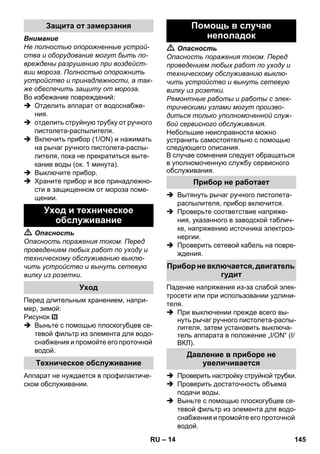 – 14 
Внимание 
Не полностью опорожненные устрой- 
ства и оборудование могут быть по- 
вреждены разрушению при воздейст- 
вии мороза. Полностью опорожнить 
устройство и принадлежности, а так- 
же обеспечить защиту от мороза. 
Во избежание повреждений: 
 Отделить аппарат от водоснабже- 
ния. 
 отделить струйную трубку от ручного 
пистолета-распылителя. 
 Включить прибор (1/ON) и нажимать 
на рычаг ручного пистолета-распы- 
лителя, пока не прекратиться выте- 
кание воды (ок. 1 минута). 
 Выключите прибор. 
 Храните прибор и все принадлежно- 
сти в защищенном от мороза поме- 
щении. 
 Опасность 
Опасность поражения током. Перед 
проведением любых работ по уходу и 
техническому обслуживанию выклю- 
чить устройство и вынуть сетевую 
вилку из розетки. 
Перед длительным хранением, напри- 
мер, зимой: 
Рисунок 
 Выньте с помощью плоскогубцев се- 
тевой фильтр из элемента для водо- 
снабжения и промойте его проточной 
водой. 
Аппарат не нуждается в профилактиче- 
ском обслуживании. 
 Опасность 
Опасность поражения током. Перед 
проведением любых работ по уходу и 
техническому обслуживанию выклю- 
чить устройство и вынуть сетевую 
вилку из розетки. 
Ремонтные работы и работы с элек- 
трическими узлами могут произво- 
диться только уполномоченной служ- 
бой сервисного обслуживания. 
Небольшие неисправности можно 
устранить самостоятельно с помощью 
следующего описания. 
В случае сомнения следует обращаться 
в уполномоченную службу сервисного 
обслуживания. 
 Вытянуть рычаг ручного пистолета- 
распылителя, прибор включится. 
 Проверьте соответствие напряже- 
ния, указанного в заводской таблич- 
ке, напряжению источника электроэ- 
нергии. 
 Проверить сетевой кабель на повре- 
ждения. 
Падение напряжения из-за слабой элек- 
тросети или при использовании удлини- 
теля. 
 При выключении прежде всего вы- 
нуть рычаг ручного пистолета-распы- 
лителя, затем установить выключа- 
тель аппарата в положение „I/ON“ (I/ 
ВКЛ). 
 Проверить настройку струйной трубки. 
 Проверить достаточность объема 
подачи воды. 
 Выньте с помощью плоскогубцев се- 
тевой фильтр из элемента для водо- 
снабжения и промойте его проточной 
водой. 
Защита от замерзания 
Уход и техническое 
обслуживание 
Уход 
Техническое обслуживание 
Помощь в случае 
неполадок 
Прибор не работает 
Прибор не включается, двигатель 
гудит 
Давление в приборе не 
увеличивается 
RU 145 
 