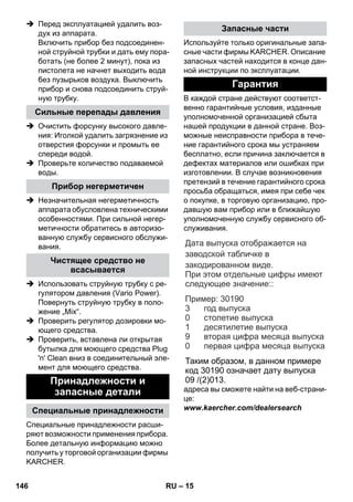 – 15 
 Перед эксплуатацией удалить воз- 
дух из аппарата. 
Включить прибор без подсоединен- 
ной струйной трубки и дать ему пора- 
ботать (не более 2 минут), пока из 
пистолета не начнет выходить вода 
без пузырьков воздуха. Выключить 
прибор и снова подсоединить струй- 
ную трубку. 
 Очистить форсунку высокого давле- 
ния: Иголкой удалить загрязнение из 
отверстия форсунки и промыть ее 
спереди водой. 
 Проверьте количество подаваемой 
воды. 
 Незначительная негерметичность 
аппарата обусловлена техническими 
особенностями. При сильной негер- 
метичности обратитесь в авторизо- 
ванную службу сервисного обслужи- 
вания. 
 Использовать струйную трубку с ре- 
гулятором давления (Vario Power). 
Повернуть струйную трубку в поло- 
жение „Mix“. 
 Проверить регулятор дозировки мо- 
ющего средства. 
 Проверить, вставлена ли открытая 
бутылка для моющего средства Plug 
'n' Clean вниз в соединительный эле- 
мент для моющего средства. 
Специальные принадлежности расши- 
ряют возможности применения прибора. 
Более детальную информацию можно 
получить у торговой организации фирмы 
KARCHER. 
Используйте только оригинальные запа- 
сные части фирмы KARCHER. Описание 
запасных частей находится в конце дан- 
ной инструкции по эксплуатации. 
В каждой стране действуют соответст- 
венно гарантийные условия, изданные 
уполномоченной организацией сбыта 
нашей продукции в данной стране. Воз- 
можные неисправности прибора в тече- 
ние гарантийного срока мы устраняем 
бесплатно, если причина заключается в 
дефектах материалов или ошибках при 
изготовлении. В случае возникновения 
претензий в течение гарантийного срока 
просьба обращаться, имея при себе чек 
о покупке, в торговую организацию, про- 
давшую вам прибор или в ближайшую 
уполномоченную службу сервисного об- 
служивания. 
: 
: 30190 
адреса вы сможете найти на веб-страни- 
це: 
www.kaercher.com/dealersearch 
Сильные перепады давления 
Прибор негерметичен 
Чистящее средство не 
всасывается 
Принадлежности и 
запасные детали 
Специальные принадлежности 
Запасные части 
Гарантия 
Дата выпуска отображается на 
заводской табличке в 
закодированном виде. 
При этом отдельные цифры имеют 
следующее значение: 
Пример 
год выпуска 
столетие выпуска 
десятилетие выпуска 
вторая цифра месяца выпуска 
первая цифра месяца выпуска 
3 
0 
1 
9 
0 
Таким образом, в данном примере 
код 30190 означает дату выпуска 
09 /(2)013. 
146 RU 
 