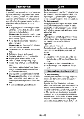 Üzembevétel Üzem 
– 10 
Figyelem 
2 percnél hosszabb szárazmenet a magas-nyomású 
szivattyú rongálódásához vezet. 
Ha a készülék 2 percen belül nem épít fel 
nyomást, akkor kapcsolja ki a készüléket 
és a „Segítség üzemzavar esetén“ c.fejezet 
utasításainak megfelelően járjon el. 
Ábra 
 A magasnyomású tömlőt teljesen csa-varja 
le a tömlődobról. Eközben a szál-lítófogantyút 
ellentartani. 
Megjegyzés: Amennyiben a kézi forga-tókar 
biztonsági állásban van, akkor ezt 
előbb fel kell hajtani. 
 A víz táplálóvezetéket a vízcsatlako-zásra 
helyezni. 
Megjegyzés: Az összekötő tömlő nem 
része a szállítási tételnek. 
 Csatlakoztassa a víztömlőt a vízellátás-hoz. 
 Teljesen nyissa ki a vízcsapot. 
 Dugja be a hálózati dugót a dugaljba. 
 Kapcsolja be a készüléket „I/ON“. 
 Oldja ki a kézi szórópisztoly karját. 
 Húzza meg a kart, a készülék bekap-csol. 
Hagyja járni a készüléket (max. 2 perc), 
amíg a víz buborékmentesen nem jön ki 
a kézi szórópisztolyból. 
 Engedje el a kézi szórópisztoly karját. 
Megjegyzés: Ha a kart ismét elengedi, 
akkor a készülék ismét lekapcsol. A 
magasnyomás megmarad a rendszer-ben. 
 A kézi szórópisztoly karját lezárni. 
 Balesetveszély 
A magasnyomású szórófejből kilépő vízsu-gár 
miatt visszalökő erő lép fel a kézi szó-rópisztolyon. 
Álljon biztosan, fogja jó erő-sen 
a kézi szórópisztolyt és a sugárcsövet. 
 Balesetveszély 
A nagynyomású vízsugár veszélyes lehet 
szakszerűtlen használat esetén. A vízsu-garat 
soha ne irányítsa személyek, állatok, 
aktív elektromos szerelvények vagy maga 
a készülék felé. 
Figyelem 
Járműgumikat, lakkot vagy érzékeny felüle-teket, 
mint pl. fát ne tisztítson szennymaró-val, 
rongálódás veszélye áll fenn. 
Figyelem 
Lakksérülések veszélye 
A mosókefének munka esetén szennytől 
vagy más részecskéktől mentesnek kell 
lennie. 
Ábra 
 A sugárcsövet helyezze be a kézi szó-rópisztolyba 
és 90°-os elfordítással rög-zítse. 
 Oldja ki a kézi szórópisztoly karját. 
 Húzza meg a kart, a készülék bekap-csol. 
Munkavégzés tisztítószerrel 
 Balesetveszély 
Nem megfelelő tisztítószer vagy vegyszer 
használata befolyással lehet a készülék 
biztonságára. 
Az adott tisztítási feladathoz kizárólag 
KÄRCHER tisztító- és ápolószereket hasz-náljon, 
mivel ezeket speciálisan az Ön ké-szülékével 
történő használatra fejlesztették 
ki. Más tisztító- és ápolószerek gyorsabb 
kopáshoz, és a garancia érvényességének 
elvesztéséhez vezethetnek. Kérem, érdek-lődjön 
a szakkereskedésben vagy kérjen 
tájékoztatást közvetlenül a KÄRCHER-től. 
HU 153 
 