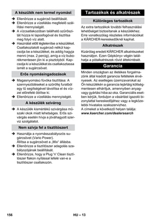 – 13 
 Ellenőrizze a sugárcső beállítását. 
 Ellenőrizze a vízellátás megfelelő szál-lítási 
mennyiségét. 
 A vízcsatlakozóban található szűrőszi-tát 
húzza ki laposfogóval és tisztítsa 
meg folyó víz alatt. 
 Használat előtt légtelenítse a készüléket. 
Csatlakoztatott sugárcső nélkül kap-csolja 
be a készüléket, és addig hagyja 
menni (max. 2 percig), amíg a víz bubo-rékmentesen 
jön ki a pisztolyból. Kap-csolja 
ki a készüléket és csatlakoztassa 
ismét a sugárcsövet. 
 Magasnyomású fúvóka tisztítása: A 
szennyeződéseket a szórófej furatból 
egy tű segítségével távolítsa el és víz-zel 
előrefelé öblítse ki. 
 Ellenőrizze a vízellátás mennyiségét. 
 A készülék kismértékű szivárgása mű-szaki 
okok miatt lehetséges. Erős szi-várgás 
esetén hívja a jóváhagyott szer-viz 
szolgálatot. 
 Használja a nyomásszabályozós su-gárcsövet 
(Vario Power). 
Állítsa a sugárcsövet a „Mix“ állásba. 
 Ellenőrizze a tisztítószer adagolás sza-bályozójának 
beállítását. 
 Ellenőrizze, hogy a Plug 'n' Clean tisztí-tószer 
flakon nyílással lefelé van-e a 
tisztítószer csatlakozón. 
Az extra tartozékok további felhasználási 
lehetőséget biztosítanak a készülékhez. 
Erre vonatkozólag részletes információkat 
a KÄRCHER-kereskedőknél kaphat. 
Kizárólag eredeti KÄRCHER alkatrészeket 
használjon. Ezen Gépkönyv végén talál-hatja 
a pótalkatrészek rövid áttekintését. 
Minden országban az illetékes forgalma-zónk 
által kiadott garancia feltételek érvé-nyesek. 
Az esetleges üzemzavarokat az 
Ön készülékén a garancia lejártáig költség-mentesen 
elhárítjuk, amennyiben anyag-vagy 
gyártási hiba az oka. Garanciális eset-ben 
kérjük, forduljon a vásárlást igazoló bi-zonylattal 
kereskedőjéhez vagy a legköze-lebbi 
hivatalos szakszervizhez. 
A címeket a következő helyen találja: 
www.kaercher.com/dealersearch 
A készülék nem termel nyomást 
Erős nyomásingadozások 
A készülék szivárog 
Nem szívja fel a tisztítószert 
Tartozékok és alkatrészek 
Különleges tartozékok 
Alkatrészek 
Garancia 
156 HU 
 