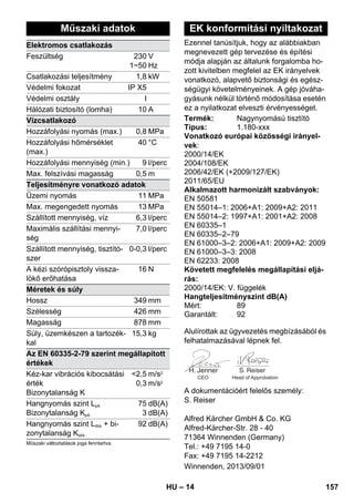 Ezennel tanúsítjuk, hogy az alábbiakban 
megnevezett gép tervezése és építési 
módja alapján az általunk forgalomba ho-zott 
– 14 
kivitelben megfelel az EK irányelvek 
vonatkozó, alapvető biztonsági és egész-ségügyi 
követelményeinek. A gép jóváha-gyásunk 
nélkül történő módosítása esetén 
ez a nyilatkozat elveszti érvényességet. 
Alulírottak az ügyvezetés megbízásából és 
felhatalmazásával lépnek fel. 
CEO Head of Approbation 
A dokumentációért felelős személy: 
S. Reiser 
Alfred Kärcher GmbH  Co. KG 
Alfred-Kärcher-Str. 28 - 40 
71364 Winnenden (Germany) 
Tel.: +49 7195 14-0 
Fax: +49 7195 14-2212 
Műszaki adatok 
Elektromos csatlakozás 
Feszültség 230 
1~50 
V 
Hz 
Csatlakozási teljesítmény 1,8 kW 
Védelmi fokozat IP X5 
Védelmi osztály I 
Hálózati biztosító (lomha) 10 A 
Vízcsatlakozó 
Hozzáfolyási nyomás (max.) 0,8 MPa 
Hozzáfolyási hőmérséklet 
40 °C 
(max.) 
Hozzáfolyási mennyiség (min.) 9 l/perc 
Max. felszívási magasság 0,5 m 
Teljesítményre vonatkozó adatok 
Üzemi nyomás 11 MPa 
Max. megengedett nyomás 13 MPa 
Szállított mennyiség, víz 6,3 l/perc 
Maximális szállítási mennyi-ség 
7,0 l/perc 
Szállított mennyiség, tisztító-szer 
0-0,3 l/perc 
A kézi szórópisztoly vissza-lökő 
erőhatása 
16 N 
Méretek és súly 
Hossz 349 mm 
Szélesség 426 mm 
Magasság 878 mm 
Súly, üzemkészen a tartozék-kal 
15,3 kg 
Az EN 60335-2-79 szerint megállapított 
értékek 
Kéz-kar vibrációs kibocsátási 
2,5 
m/s2 
érték 
0,3 
m/s2 
Bizonytalanság K 
Hangnyomás szint LpA 
Bizonytalanság KpA 
75 
3 
dB(A) 
dB(A) 
Hangnyomás szint LWA + bi-zonytalanság 
KWA 
92 dB(A) 
Műszaki változtatások joga fenntartva. 
EK konformitási nyiltakozat 
Termék: Nagynyomású tisztító 
Típus: 1.180-xxx 
Vonatkozó európai közösségi irányel-vek: 
2000/14/EK 
2004/108/EK 
2006/42/EK (+2009/127/EK) 
2011/65/ЕU 
Alkalmazott harmonizált szabványok: 
EN 50581 
EN 55014–1: 2006+A1: 2009+A2: 2011 
EN 55014–2: 1997+A1: 2001+A2: 2008 
EN 60335–1 
EN 60335–2–79 
EN 61000–3–2: 2006+A1: 2009+A2: 2009 
EN 61000–3–3: 2008 
EN 62233: 2008 
Követett megfelelés megállapítási eljá-rás: 
2000/14/EK: V. függelék 
Hangteljesítményszint dB(A) 
Mért: 89 
Garantált: 92 
Winnenden, 2013/09/01 
HU 157 
 