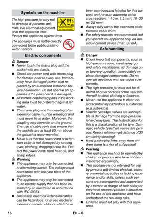 – 6 
The high pressure jet may not 
be directed at persons, ani-mals, 
live electrical equipment 
or at the appliance itself. 
Protect the appliance against frost. 
The appliance must not be directly 
connected to the public drinking 
water network. 
 Danger 
 Never touch the mains plug and the 
socket with wet hands. 
 Check the power cord with mains plug 
for damage prior to every use. Immedi-ately 
have damaged power cord re-placed 
by an authorised customer ser-vice 
/ electrician. Do not operate an ap-pliance 
if the power cord is damaged. 
 All current-conducting parts in the work-ing 
area must be protected against jet 
water. 
 The mains plug and the coupling of an 
extension cable must be watertight and 
must never lie in water. Moreover, the 
coupling may never lie on the ground. 
The use of cable reels that ensure that 
the sockets are at least 60 mm above 
the ground is recommended. 
 Make sure that the power cord or exten-sion 
cable is not damaged by running 
over, pinching, dragging or the like. Pro-tect 
the power cords from heat, oil, and 
sharp edges. 
 Warning 
 The appliance may only be connected 
to alternating current. The voltage must 
correspond with the type plate of the 
appliance. 
 The appliance may only be connected 
to an electric supply that has been in-stalled 
by an electrician in accordance 
with IEC 60364. 
 Unsuitable electrical extension cables 
can be hazardous. Only use electrical 
extension cables outdoors which have 
been approved and labelled for this pur-pose 
and have an adequate cable 
cross-section: 1 -10 m: 1.5 mm2; 10 - 30 
m: 2.5 mm2: 
 Always fully unreel the extension cable 
from the cable drum. 
 For safety reasons, we recommend that 
you operate the appliance only via a re-sidual 
current device (max. 30 mA). 
 Danger 
 Check important components, such as 
high-pressure hose, hand spray gun 
and safety installations, for damage pri-or 
to every operation. Immediately re-place 
damaged components. Do not 
operate appliance with damaged com-ponents. 
 The high-pressure jet must not be di-rected 
at other persons or the user him- 
/herself to clean clothing or footwear. 
 Never use the appliance to clean ob-jects 
containing hazardous substances 
(e.g. asbestos). 
 Vehicle tyres/tyre valves are suscepti-ble 
to damage from the high-pressure 
jet and may burst. The first indication for 
this is a discolouration of the tyre. Dam-aged 
vehicle tyres/tyre valves are peril-ous. 
Keep a minimum jet distance of 30 
cm during cleaning! 
 Keep packaging films away from chil-dren, 
there is a risk of suffocation! 
 Warning 
 The appliance must not be operated by 
children or persons who have not been 
instructed accordingly. 
 This appliance is not intended for use 
by persons with limited physical, senso-ry 
or mental capacities or lacking expe-rience 
and/or skills, unless such per-sons 
are accompanied and supervised 
by a person in charge of their safety or 
they have received precise instructions 
on the use of this appliance and have 
understood the resulting risks. 
 Children must not play with this appli-ance. 
Symbols on the machine 
Electric components 
Safe handling 
16 EN 
 