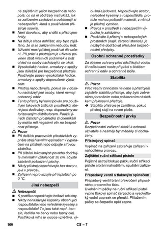 – 7 
né zajištěním jejich bezpečnosti nebo 
poté, co od ní obdržely instruktáž, jak 
se zařízením zacházet a uvědomují si 
nebezpečích, která s používáním pří-stroje 
souvisí. 
 Není dovoleno, aby si děti s přístrojem 
hrály. 
 Na děti je třeba dohlížet, aby bylo zajiš-těno, 
že si se zařízením nebudou hrát. 
 Uživatel musí přístroj používat dle urče-ní. 
Při práci s přístrojem je uživatel po-vinen 
dbát místních podmínek a brát 
ohled na osoby nacházející se okolí. 
 Vysokotlaké hadice, armatury a spojky 
jsou důležité pro bezpečnost přístroje. 
Používejte pouze vysokotlaké hadice, 
armatury a spojky doporučené výrob-cem. 
 Přístroj nepoužívejte, pokud se v dosa-hu 
nacházejí jiné osoby, které nemají 
ochranný oděv. 
 Tento přístroj byl koncipován pro použi-tí 
jen takových čisticích prostředků, kte-ré 
jsou dodávány, resp. doporučeny au-torizovaným 
distributorem. Použití ji-ných 
čisticích prostředků či chemikálií 
by mohlo mít negativní vliv na bezpeč-nost 
přístroje. 
 Pozor 
 Při delších pracovních přestávkách vy-pněte 
stroj hlavním vypínačem / vypína-čem 
na přístroji nebo odpojte síťovou 
zástrčku. 
 Při čištění lakovaných povrchů dodržuj-te 
minimální vzdálenost 30 cm, abyste 
zabránili poškození plochy. 
 Nikdy přístroj nenechávejte bez dozoru, 
je-li v provozu. 
 Zařízení neprovozujte při teplotách po 
0 °C. 
 Nebezpečí! 
 K postřiku nepoužívejte hořlavé tekutiny. 
 Nikdy nenasávejte kapaliny obsahující 
rozpouštědla nebo neředěné kyseliny a 
rozpouštědla! To jsou také např. ben-zín, 
ředidla na barvy nebo topný olej. 
Postřiková mlha je vysoce vznětlivá, vý-bušná 
a jedovatá. Nepoužívejte aceton, 
neředěné kyseliny a rozpouštědla, pro-tože 
mohou poškodit materiál, z něhož 
je přístroj vyroben. 
 Provoz v prostředí s nebezpečím vý-buchu 
je zakázáno. 
 Používáte-li přístroj v nebezpečných 
prostorách (např. čerpací stanice), je 
nezbytné dodržovat příslušné bezpeč-nostní 
předpisy. 
Za účelem ochrany před odstřikující vodou 
či nečistotami noste při práci s čističem 
ochranný oděv a ochranné brýle. 
 Pozor 
Před všemi činnostmi na nebo s přístrojem 
zajistěte stabilitu přístroje, aby bylo zabrá-něno 
poraněním nebo poškozením násled-kem 
překlopení přístroje. 
 Stabilita přístroje je zajištěna, pokud 
přístroj stojí na rovné ploše. 
 Pozor 
Bezpečnostní zařízení slouží k ochraně 
uživatele a nesmějí být měněny či obchá-zeny. 
Vypínač na zařízení zabraňuje zařízení v 
nahodilému provozu. 
Pojistné ústrojí blokuje páčku ruční stříkací 
pistole a brání nahodilému spuštění zaříze-ní. 
Přepadový ventil brání překročení přípust-ného 
pracovního tlaku. 
Uvolněním páčky na ruční stříkací pistoli 
vypne tlakový spínač čerpadlo a vysokotla-ký 
vodní paprsek se přeruší. Přitažením 
páčky se čerpadlo opět zapne. 
Jiná nebezpečí 
Osobní ochranné prostředky 
Stabilita 
Bezpečnostní prvky 
Přístrojový spínač 
Zajištění ruční stříkací pistole 
Přepadový ventil s tlakovým spínačem 
160 CS 
 