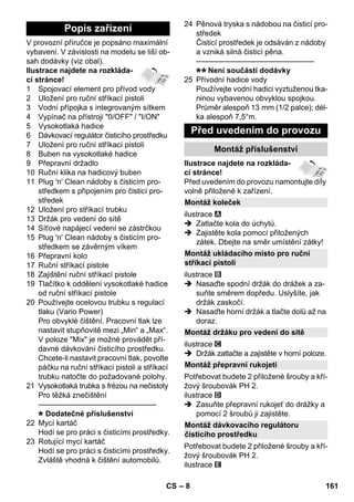 – 8 
V provozní příručce je popsáno maximální 
vybavení. V závislosti na modelu se liší ob-sah 
dodávky (viz obal). 
Ilustrace najdete na rozkláda-cí 
stránce! 
1 Spojovací element pro přívod vody 
2 Uložení pro ruční stříkací pistoli 
3 Vodní přípojka s integrovaným sítkem 
4 Vypínač na přístroji 0/OFF / I/ON 
5 Vysokotlaká hadice 
6 Dávkovací regulátor čisticího prostředku 
7 Uložení pro ruční stříkací pistoli 
8 Buben na vysokotlaké hadice 
9 Přepravní držadlo 
10 Ruční klika na hadicový buben 
11 Plug 'n' Clean nádoby s čisticím pro-středkem 
s připojením pro čisticí pro-středek 
12 Uložení pro stříkací trubku 
13 Držák pro vedení do sítě 
14 Síťové napájecí vedení se zástrčkou 
15 Plug 'n' Clean nádoby s čisticím pro-středkem 
se závěrným víkem 
16 Přepravní kolo 
17 Ruční stříkací pistole 
18 Zajištění ruční stříkací pistole 
19 Tlačítko k oddělení vysokotlaké hadice 
od ruční stříkací pistole 
20 Používejte ocelovou trubku s regulací 
tlaku (Vario Power) 
Pro obvyklé čištění. Pracovní tlak lze 
nastavit stupňovitě mezi „Min“ a „Max“. 
V poloze Mix je možné provádět pří-davné 
dávkování čisticího prostředku. 
Chcete-li nastavit pracovní tlak, povolte 
páčku na ruční stříkací pistoli a stříkací 
trubku natočte do požadované polohy. 
21 Vysokotlaká trubka s frézou na nečistoty 
Pro těžká znečištění 
———————————————– 
Dodatečné příslušenství 
22 Mycí kartáč 
Hodí se pro práci s čisticími prostředky. 
23 Rotující mycí kartáč 
Hodí se pro práci s čisticími prostředky. 
Zvláště vhodná k čištění automobilů. 
24 Pěnová tryska s nádobou na čisticí pro-středek 
Čisticí prostředek je odsáván z nádoby 
a vzniká silná čisticí pěna. 
———————————————– 
Není součástí dodávky 
25 Přívodní hadice vody 
Používejte vodní hadici vyztuženou tka-ninou 
vybavenou obvyklou spojkou. 
Průměr alespoň 13 mm (1/2 palce); dél-ka 
alespoň 7,5°m. 
Ilustrace najdete na rozkláda-cí 
stránce! 
Před uvedením do provozu namontujte díly 
volně přiložené k zařízení. 
ilustrace 
 Zatlačte kola do úchytů. 
 Zajistěte kola pomocí přiložených 
zátek. Dbejte na směr umístění zátky! 
ilustrace 
 Nasaďte spodní držák do drážek a za-suňte 
směrem dopředu. Uslyšíte, jak 
držák zaskočí. 
 Nasaďte horní držák a tlačte dolů až na 
doraz. 
ilustrace 
 Držák zatlačte a zajistěte v horní poloze. 
Potřebovat budete 2 přiložené šrouby a kří-žový 
šroubovák PH 2. 
ilustrace 
 Zasuňte přepravní rukojeť do drážky a 
pomocí 2 šroubů ji zajistěte. 
Potřebovat budete 2 přiložené šrouby a kří-žový 
šroubovák PH 2. 
ilustrace 
Popis zařízení 
Před uvedením do provozu 
Montáž příslušenství 
Montáž koleček 
Montáž ukládacího místo pro ruční 
stříkací pistoli 
Montáž držáku pro vedení do sítě 
Montáž přepravní rukojeti 
Montáž dávkovacího regulátoru 
čisticího prostředku 
CS 161 
 