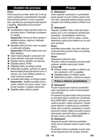 Uvedení do provozu Provoz 
– 10 
Pozor 
Chod nasucho po dobu delší než 2 minuty 
vede k poškození vysokotlakého čerpadla. 
Pokud přístroj během 2 minut nevytvoří 
tlak, vypněte jej a postupujte podle pokynů 
v kapitole „Nápověda při poruchách“. 
ilustrace 
 Vysokotlakou hadici odviňte zcela z ha-dicového 
bubnu. Přidržujte na přeprav-ní 
rukojeti. 
Upozornění: Pokud se klika nachází v 
zajištěné poloze, nejprve ji odklopte 
směrem nahoru. 
 Nasaďte hadici přívodu vody na spojku 
u vodovodní přípojky. 
Upozornění: Přívodní hadice není sou-částí 
dodávky. 
 Vodní hadici připojte k vodovodní síti. 
 Zcela otevřete vodovodní kohoutek. 
 Zapojte síťovou zástrčku do zásuvky. 
 Zapněte přístroj I/ON. 
 Odjistěte páčku na stříkací pistoli. 
 Zatáhněte za páčku, zařízení se zapne. 
Nechte běžet přístroj tak dlouho (max. 2 
minuty), až s ruční stříkací pistole vy-chází 
voda bez bublinek. 
 Uvolněte stisk páčky na stříkací pistoli. 
Upozornění: Jestliže se páčka znovu 
uvolní, zařízení se znovu vypne. Vyso-ký 
tlak zůstává v systému zachován. 
 Zajistěte páčku stříkací pistole. 
 Nebezpečí! 
Vodní paprsek vycházející z vysokotlaké 
trysky působí na ruční stříkací pistoli reak-tivní 
silou. Zaujměte stabilní postoj a pevně 
uchopte ruční stříkací pistoli a stříkací trub-ku. 
 Nebezpečí! 
Paprsek vysokého tlaku může být nebez-pečný, 
je-li s ním zacházeno neodborným 
způsobem. Vysokotlakým vodním pa-prskem 
se nesmí mířit na osoby, zvířata, 
elektrickou výstroj pod napětím ani na zaří-zení 
samotné. 
Pozor 
Nečistěte pneumatiky, lak nebo citlivé po-vrchy 
jako dřevo pomocí frézy na nečistoty, 
hrozí poškození. 
Pozor 
Nebezpečí poškození laku. 
Při práci s čistícím kartáček musí být kartáč 
zabaven nečistot nebo jiných částic. 
ilustrace 
 Stříkací trubku nasaďte na stříkací pis-toli 
a otočením o 90° ji zajistěte. 
 Odjistěte páčku na stříkací pistoli. 
 Zatáhněte za páčku, zařízení se zapne. 
Práce s čisticím prostředkem 
 Nebezpečí! 
Použití nesprávných čisticích prostředků 
nebo chemikálií by mohlo ohrozit bezpeč-nost 
přístroje. 
Při realizaci chystané čisticí úlohy používej-te 
výhradně čisticí a ošetřovací prostředky 
firmy KÄRCHER, neboť byly vyvinuty spe-ciálně 
k použití s Vaším zařízením. Použití 
jiných čisticích a ošetřovacích prostředků 
může vést k rychlému opotřebení a zániku 
záručních nároků. Dejte si poradit ve speci-alizovaném 
obchodě nebo si vyžádejte in-formace 
přímo u firmy KÄRCHER. 
 Nebezpečí! 
Nesprávné použití čisticích prostředků 
může mít za následek vážná zranění nebo 
otravy. 
Používáte-li čisticí prostředky musíte dodr-žovat 
bezpečnostní list výrobce čisticího 
CS 163 
 