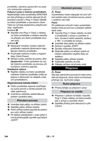– 11 
prostředku, zejména upozornění na osob-ním 
ochranném vybavení. 
Pokyny k práci s čisticím prostředkem: 
Nejobvyklejší čisticí prostředky KÄRCHER 
pro tyto přístroje je možné zakoupit již při-pravené 
k použití v Plug 'n' Clean nádobě 
na čisticí prostředek s uzavíracím víkem. 
Takto se vyhnete zbytečnému přeplňování 
resp. naplňování. 
ilustrace 
 Sejměte víko Plug 'n' Clean z nádoby 
na čisticí prostředek a nádobu zasuňte 
na přípojku pro čisticí prostředek otvo-rem 
dolu. 
ilustrace 
 Nasávané množství roztoku čisticího 
prostředku nastavte dávkovacím regu-látorem 
čisticího prostředku. 
 Používejte ocelovou trubku s regulací 
tlaku (Vario Power). 
 Stříkací trubku natočte do polohy „Mix“. 
Upozornění: Tímto způsobem se roz-tok 
čisticího prostředku za provozu při-míchává 
k vodnímu paprsku. 
Dodatečná výbava 
 Naplňte nádobu na čisticí prostředek 
roztokem čisticího prostředku (řiďte se 
pokyny k dávkování na nádobě s čisti-cím 
prostředkem). 
 Čisticí prostředek úsporně nastříkejte 
na suchý povrch a nechte působit (ne 
však zaschnout). 
 Uvolněnou nečistotu opláchněte pa-prskem 
vysokého tlaku. 
 Uvolněte stisk páčky na stříkací pistoli. 
 Zajistěte páčku stříkací pistole. 
 Ruční stříkací pistoli zasuňte do uložení 
pro ruční stříkací pistoli. 
 Při delších přestávkách v práci (přes 5 
minut) přístroj ještě vypněte vypínačem 
„0/OFF“. 
 Pozor 
Vysokotlakou hadici odpojujte od ruční stří-kací 
pistole nebo od zařízení pouze, pokud 
v systému není tlak. 
Pozor 
Při oddělování přívodní nebo vysokotlaké 
hadice může po provozu z přípojek vytékat 
teplá voda. 
 Vysuňte Plug 'n' Clean nádobu na čisti-cí 
prostředek z úchytu a uzavřete ví-kem. 
Chcete-li nádrž uskladnit, otočte ji 
o 180 ° a umístěte do úchytu. 
 Uvolněte stisk páčky na stříkací pistoli. 
 Zařízení vypněte „0/OFF“. 
 Zavřete vodovodní kohoutek. 
 Stiskněte páčku na stříkací pistoli za 
účelem odstranění zbylého tlaku ze 
systému. 
 Zajistěte páčku stříkací pistole. 
 Vytáhněte zástrčku ze sítě. 
 Odpojte zařízení od přívodu vody. 
 Pozor 
Aby bylo zabráněno poraněním nebo neho-dám 
při přepravě, berte ohled na hmotnost 
přístroje (viz. technické údaje). 
 Přístroj tahejte za přepravní úchyt. 
 Přeprava v poloze na ležato: Vysuňte 
Plug 'n' Clean nádobu na čisticí prostře-dek 
z úchytu a uzavřete víkem. 
 Zajistěte přístroj proti sklouznutí a pře-vrácení. 
Doporučovaná metoda čištění 
Přerušení provozu 
Ukončení provozu 
Přeprava 
Ruční přeprava 
Přeprava ve vozidle 
164 CS 
 